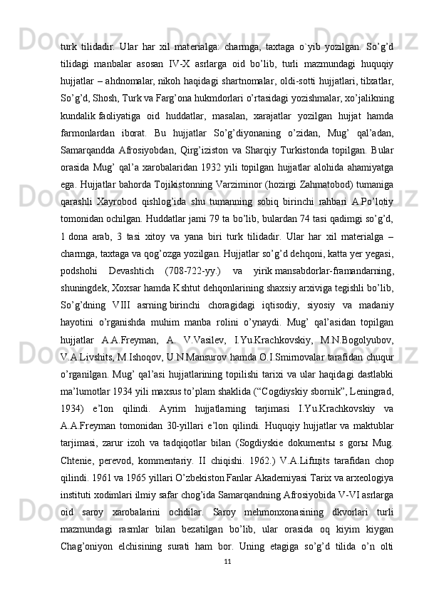 turk   tilidadir.   Ular   har   xil   mat е rialga:   charmga,   taxtaga   o`yib   yozilgan.   So’g’d
tilidagi   manbalar   asosan   IV-X   asrlarga   oid   bo’lib,   turli   mazmundagi   huquqiy
hujjatlar  – ahdnomalar,   nikoh haqidagi  shartnomalar , oldi-sotti hujjatlari,   tilxatlar ,
So’g’d, Shosh, Turk va Farg’ona hukmdorlari o’rtasidagi yozishmalar, xo’jalikning
kundalik   faoliyatiga   oid   huddatlar ,   masalan,   xarajatlar   yozilgan   hujjat   hamda
farmonlardan   iborat.   Bu   hujjatlar   So’g’diyonaning   o’zidan,   Mug’   qal’adan,
Samarqandda   Afrosiyobdan,   Qirg’iziston   va   Sharqiy   Turkistonda   topilgan.   Bular
orasida   Mug’   qal’a   xarobalaridan   1932   yili   topilgan   hujjatlar   alohida   ahamiyatga
ega. Hujjatlar bahorda Tojikistonning Varziminor (hozirgi Zahmatobod) tumaniga
qarashli   Xayrobod   qishlog’ida   shu   tumanning   sobiq   birinchi   rahbari   A.Po’lotiy
tomonidan ochilgan. Huddatlar jami 79 ta bo’lib, bulardan 74 tasi qadimgi so’g’d,
1   dona   arab ,   3   tasi   xitoy   va   yana   biri   turk   tilidadir.   Ular   har   xil   materialga   –
charmga, taxtaga va qog’ozga yozilgan. Hujjatlar so’g’d dehqoni, katta yer yegasi,
podshohi   Devashtich   (708-722-yy.)   va   yirik   mansabdorlar-framandarning ,
shuningdek, Xoxsar hamda Kshtut dehqonlarining shaxsiy arxiviga tegishli bo’lib,
So’g’dning   VIII   asrning   birinchi   choragidagi   iqtisodiy ,   siyosiy   va   madaniy
hayotini   o’rganishda   muhim   manba   rolini   o’ynaydi.   Mug’   qal’asidan   topilgan
hujjatlar   A.A.Freyman,   A.   V.Vasilev,   I.Yu.Krachkovskiy,   M.N.Bogolyubov,
V.A.Livshits, M.Ishoqov, U.N.Mansurov hamda O.I.Smirnovalar tarafidan chuqur
o’rganilgan.   Mug’   qal’asi   hujjatlarining   topilishi   tarixi   va   ular   haqidagi   dastlabki
ma’lumotlar 1934 yili maxsus to’plam shaklida (“Cogdiyskiy sbornik”, Leningrad,
1934)   e’lon   qilindi.   Ayrim   hujjatlarning   tarjimasi   I.Yu.Krachkovskiy   va
A.A.Freyman   tomonidan   30-yillari   e’lon   qilindi.   Huquqiy   hujjatlar   va   maktublar
tarjimasi ,   zarur   izoh   va   tadqiqotlar   bilan   (Sogdiyskie   dokument ы   s   gor ы   Mug.
Chtenie,   perevod,   kommentariy.   II   chiqishi.   1962.)   V.A.Lif щ its   tarafidan   chop
qilindi. 1961 va 1965 yillari O’zbekiston Fanlar Akademiyasi Tarix va arxeologiya
instituti xodimlari ilmiy safar chog’ida Samarqandning Afrosiyobida V-VI asrlarga
oid   saroy   xarobalarini   ochdilar.   Saroy   mehmonxonasining   dkvorlari   turli
mazmundagi   rasmlar   bilan   bezatilgan   bo’lib,   ular   orasida   oq   kiyim   kiygan
Chag’oniyon   elchisining   surati   ham   bor.   Uning   etagiga   so’g’d   tilida   o’n   olti
11 