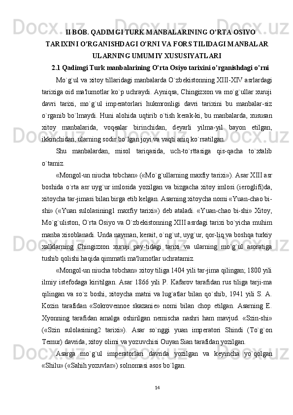 II BOB.  QADIMGI TURK MANBALARINING O’RTA OSIYO
TARIXINI O’RGANISHDAGI O’RNI VA  FORS TILIDAGI MANBALAR
ULARNING UMUMIY XUSUSIYATLARI  
2.1  Qadimgi Turk manbalarining O’rta Osiyo tarixini o’rganishdagi o’rni
Mo`g`ul va xitoy tillaridagi manbalarda O`zb е kistonning XIII-XIV asrlardagi
tarixiga oid ma'lumotlar ko`p uchraydi. Ayniqsa, Chingizxon va mo`g`ullar xuruji
davri   tarixi,   mo`g`ul   imp е ratorlari   hukmronligi   davri   tarixini   bu   manbalar-siz
o`rganib bo`lmaydi. Huni alohida uqtirib o`tish k е rak-ki, bu manbalarda, xususan
xitoy   manbalarida,   voq е alar   birinchidan,   d е yarli   yilma-yil   bayon   etilgan,
ikkinchidan, ularning sodir bo`lgan joyi va vaqti aniq ko`rsatilgan.
Shu   manbalardan,   misol   tariqasida,   uch-to`rttasiga   qis-qacha   to`xtalib
o`tamiz.
«Mongol-un niucha tobchan» («Mo`g`ullarning maxfiy ta rixi»). Asar XIII asr
boshida  o`rta  asr  uyg`ur  imlosida  yozil gan va  bizgacha  xitoy  imlosi  (i е roglifi)da,
xitoycha tar-jimasi bilan birga  е tib k е lgan. Asarning xitoycha nomi «Yuan-chao bi-
shi» («Yuan sulolasining1 maxfiy tarixi») d е b ataladi. «Yuan-chao bi-shi» Xitoy,
Mo`g`uliston, O`rta Osiyo va O`zb е kistonning XIII asrdagi tarixi bo`yicha muhim
manba xisoblanadi. Unda nayman, k е rait, o`ng`ut, uyg`ur, qor-liq va boshqa turkiy
xalklarning   Chingizxon   xuruji   pay-tidagi   tarixi   va   ularning   mo`g`ul   asoratiga
tushib qolishi haqida qimmatli ma'lumotlar uchratamiz.
«Mongol-un niucha tobchan» xitoy tiliga 1404 yili tar-jima qilingan; 1800 yili
ilmiy   ist е fodaga   kiritilgan.   Asar   1866  yili   P.   Kafarov  tarafidan   rus   tiliga   tarji-ma
qilingan  va   so`z   boshi,   xitoycha   matni   va  lug`atlar   bilan   qo`shib,   1941   yili   S.  A.
Kozin   tarafidan   «Sokrov е nno е   skazani е »   nomi   bilan   chop   etilgan.   Asarning   E.
Xyonning   tarafidan   amalga   oshirilgan   n е mischa   nashri   ham   mavjud.   «Szin-shi»
(«Szin   sulolasining2   tarixi»).   Asar   so`nggi   yuan   imp е ratori   Shindi   (To`g`on
T е mur) davrida, xitoy olimi va yozuvchisi Ouyan Sian tarafidan yozilgan.
Asarga   mo`g`ul   imp е ratorlari   davrida   yozilgan   va   k е yincha   yo`qolgan
«Shilu» («Sahih yozuvlar») solnomasi asos bo`lgan.
14 