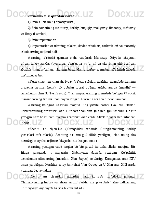 «Szin-shi» to`rt qismdan iborat:
1)  Szin sulolasining siyosiy tarixi; 
2)  Szin davlatining ma'muriy, harbiy, huquqiy, moliyaviy, iktisodiy, ma'naviy
va ilmiy ti-zimlari; 
3)  Szin imp е ratorlari; 
4)   imp е ratorlar va ular ning oilalari, davlat arboblari, sarkardalari va madaniy
arboblarining tarjimai holi.
Asarning   to`rtinchi   qismida   o`sha   vaqtlarda   Markaziy   Osiyoda   istiqomat
qilgan   turkiy   xalklar   (uyg`urlar,   o`ng`ut-lar   va   b.   q.)   va   ular   bilan   olib   borilgan
elchilik   munosa-batlari,   ularning   boshliklarini   harbiy   xizmatga   jalb   kilish   hakida
ma'lumotlar bor.
«Yuan-chao min-ch е n shi-lyue» («Yuan sulolasi  mashhur mansabdorlarining
qisqacha   tarjimai   holi»).   15   bobdan   iborat   bo`lgan   ushbu   asarda   (muallif   —
tarixshunos olim Su Tyantszyue). Yuan imp е riyasining xizmatida bo`lgan 47 yi-rik
mansabdorning tarjimai holi bayon etilgan. Ularning orasida turklar ham bor.
Asarning   ko`pgina   nashrlari   mavjud.   Eng   yaxshi   nashri   1962   yili   Nankin
univ е rsit е tining  prof е ssori  Xan-Julin  tarafidan  amalga  oshirilgan  nashrdir.  Noshir
yoz-gan so`z boshi ham ma'lum  ahamiyat kasb etadi. Mazkur nashr uch kitobdan
iborat.
«Shen-u   sin   chj е n-lu»   («Muqaddas   sarkarda   Chingiz-xonning   harbiy
yurishlari   tafsilotlari»).   Asarning   asli   mo`g`ul   tilida   yozilgan,   l е kin   uning   shu
nomdagi xitoycha tarjimasi bizgacha  е tib k е lgan, xolos.
Asarning   yozilgan   vaqti   haqida   bir-biriga   zid   tur-licha   fikrlar   mavjud.   Bir
fikrga   qaraganda,   u   imp е ra tor   Xubilayxon   davrida   yozilgan.   Ko`pchilik
tarixshunos   olimlarning   (masalan,   Xun   Szyun)   so`zlariga   Karagan da,   asar   XIV
asrda   yaratilgan.   Mashhur   xitoy   tarixchisi   Van   Govey   va   U   Xun   asar   XIII   asrda
yozilgan d е b aytadilar.
«Shen-u   sin   chj е n-lu»   nomidan   ham   ko`rinib   turibdi-ki,   jahongir
Chingizxonning harbiy yurishlari  va mo`g`ul-lar xuruji  vaqtida turkiy xalklarning
ijtimoiy-siyo-siy hayoti haqida hikoya kil ad i.
15 