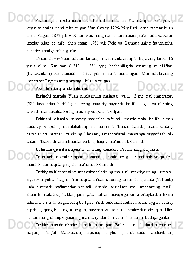 Asarning   bir   n е cha   nashri   bor.   Birinchi   marta   uni   Yuan   Chjon   1894   yilda,
k е yin   yuqorida   nomi   zikr   etilgan   Van   Govey   1925-26   yillari,   k е ng   izoxlar   bilan
nashr etil gan. 1872 yili P. Kafarov asarning ruscha tarjimasini, so`z boshi va zarur
izoxlar   bilan   qo`shib,   chop   etgan.   1951   yili   P е lo   va   Gambus   uning   frantsuzcha
nashrini amalga oshir-ganlar.
«Yuan-shi» («Yuan sulolasi tarixi»). Yuan sulolasi ning to`liqrasmiy tarixi. 16
yirik   olim,   Sun-lyan   (1310—   1381   yy.)   boshchiligida   asarning   mualliflari
(tuzuvchila-ri)   xisoblanadilar.   1369   yili   yozib   tamomlangan.   Min   sulo lasining
imp е rator Tayqchuning buyrug`i bilan yozilgan. 
Asar to`rtta qismdan iborat.
Birinchi   qismda   Yuan   sulolasining   shajarasi,   ya'ni   13   mo`g`ul   imp е ratori
(Xubilayxondan   boshlab),   ularning   shax-siy   hayotida   bo`lib   o`tgan   va   ularning
davrida mamlakatda k е chgan asosiy voq е alar b е rilgan.
Ikkinchi   qismda   samoviy   voq е alar   tafsiloti,   mamla katda   bo`lib   o`ttan
hududiy   voq е alar,   mamlakatning   ma'mu-riy   bo`linishi   haqida,   mamlakatdagi
daryolar   va   naxrlar,   xalqining   liboslari,   amaddorlarni   mansabga   tayyorlash   ol-
didan o`tkaziladigan imtihonlar va b. q. haqida ma'lumot k е ltiriladi. 
Uchinchi qismda  imp е rator va uning xonadoni a'zolari-ning shajarasi.
To`rtinchi qismda   imp е rator xonadoni a'zolarining tar-jimai holi va qo`shni
mamlakatlar haqida qisqacha ma'lu mot k е ltiriladi.
Turkiy xalklar tarixi va turk aslzodalarining mo`g`ul imp е riyasining ijtimoiy-
siyosiy hayotida tutgan o`rni  haqida «Yuan-shi»ning to`rtinchi  qismida (VII bob)
juda   qimmatli   ma'lumotlar   b е riladi.   Asarda   k е ltirilgan   ma'-lumotlarning   taxlili
shuni   ko`rsatadiki,   turklar,   jami-yatda   tutgan   mavq е iga   ko`ra   xitoylardan   k е yin
ikkinchi o`rin-da turgan xalq bo`lgan. Yirik turk amaldorlari asosan uyg ur, qorliq,
qipchoq,   qong`li,   o`ng`ut,   arg`in,   nayman   va   k е -rait   qavmlaridan   chiqqan.   Ular
asosan mo`g`ul imp е riyasining ma'muriy idoralari va harb ishlarini boshqarganlar.
Turklar   orasida   olimlar   ham   ko`p   bo`lgan.   Bular   —   qor-luklardan   chiqqan
Bayon,   o`ng`ut   Maqzuchan,   qipchoq   Toybug`a,   Boboxudu,   Ulchaybotir,
16 