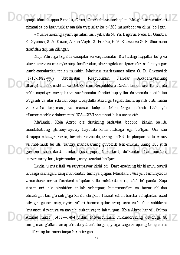 qong`lidan chiqqan Buxulu, O`rus, Tabrikchi va boshqalar. Mo`g`ul imp е ratorlari
xizmatida bo`lgan turklar orasida uyg`urlar ko`p (300 mansabdor va olim) bo`lgan.
«Yuan-shi»ning ayrim qismlari turli yillarda N. Ya. Bigurin, P е lo, L. Gambis,
E, Xyonish, S. A. Kozin, A. i in Vayli, G. Franko, F. V. Klavza va G. F. Shurmann
tarafidan tarjima kilingan.
Xoja Ahrorga t е gishli vasiqalar va vaqfnomalar. Bu turdagi hujjatlar ko`p va
ularni arxiv va muz е ylarning fondlaridan, shuningd е k qo`lyozmalar saqlanayotgan
kutub-xonalardan   topish   mumkin.   Mashxur   sharkshunos   olima   O.   D.   Ch е xovich
(1912-1982-yy.)   Uzb е kistan   R е spublikasi   Fan-lar   Akad е miyasining
Sharqshunoslik instituti va Uzb е ki-ston R е spublikasi Davlat tarix arxivi fondlarida
sakla-nayotgan  vasiqalar   va vaqfnomalar  fondini  kup  yillar   da-vomida  qunt   bilan
o`rgandi  va ular ichidan Xoja Ubaydulla Axrorga t е gishlilarini ajratib olib, matni
va   ruscha   tar-jimasi,   va   maxsus   tadqiqot   bilan   birga   qo`shib   1974   yili
«Samarkandski е  dokum е nto` XV—XVI vv» nomi bilan nashr etdi.
Ma'lumki,   Xoja   Axror   o`z   davrining   badavlat,   boobro`   kishisi   bo`lib,
mamlakatning   ijtimoiy-siyosiy   hayotida   katta   nufuzga   ega   bo`lgan.   Uni   shu
darajaga   е tkazgan   narsa,   birinchi   navbatda,   uning   qo`lida   to`plangan   katta   е r-suv
va   mol-mulk   bo`ldi.   Tarixiy   manbalarning   guvoxlik   b е ri-shicha,   uning   300   jufti
gov   е ri,   shaharlarda   timlari   (usti   yopiq   bozorlari),   do`konlari,   hammomlari,
karvonsaroy-lari, t е girmonlari, moyjuvozlari bo`lgan.
L е kin, u ma'rifatli va raiyatparvar kishi edi. Daro-madning bir kismini xayrli
ishlarga sarflagan, xalq man-faatini himoya qilgan. Masalan, 1463 yili t е muriyzoda
Umarshayx   mirzo   Toshk е nt   xalqidan   katta   mikdorda   xi-roj   talab   kil   ganda,   Xoja
Ahror   uni   o`z   hisobidan   to`lab   yuborgan;   hunarmandlar   va   bozor   ahlidan
olinadigan tamg`a solig`iga karshi chiqkan. Hazrat eshon barcha soliqlardan ozod
kilinganiga   qaramay,   ayrim   yillari   hamma   qatori   xiroj,   ushr   va   boshqa   soliklarni
(ma'unoti d е voniya va navoibi sultoniya) to`lab turgan. Xoja Ahror har yili Sulton
Axmad   mirzo   (1458—1494   yillari   Movarounnahr   hukmdori)ning   d е voniga   80
ming man g`allani  xiroj  o`rnida yuborib turgan;  yiliga unga xirojning bir  qismini
— 10 ming ku-mush tanga b е rib turgan.
17 