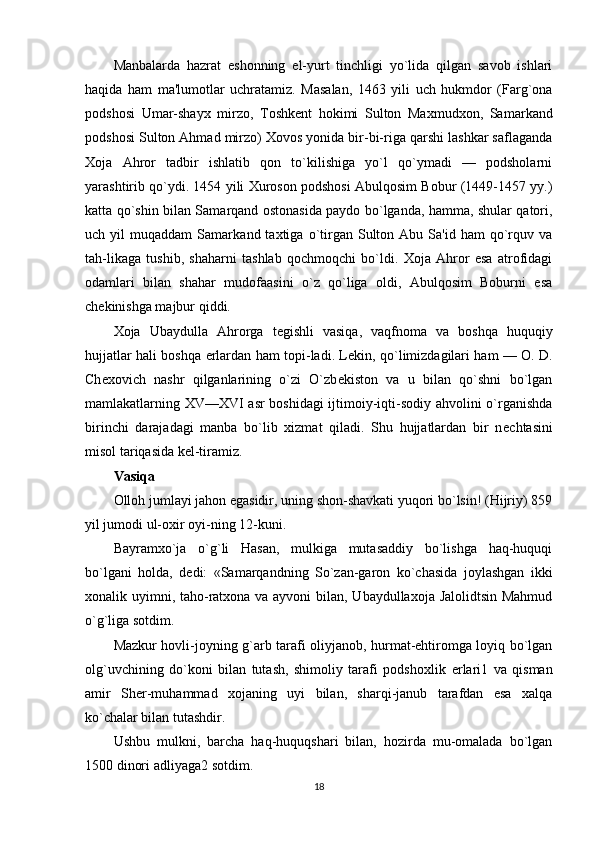 Manbalarda   hazrat   eshonning   el-yurt   tinchligi   yo`lida   qilgan   savob   ishlari
haqida   ham   ma'lumotlar   uchratamiz.   Masalan,   1463   yili   uch   hukmdor   (Farg`ona
podshosi   Umar-shayx   mirzo,   Toshk е nt   hokimi   Sulton   Maxmudxon,   Samar kand
podshosi Sulton Ahmad mirzo) Xovos yonida bir-bi-riga qarshi lashkar saflaganda
Xoja   Ahror   tadbir   ishlatib   qon   to`kilishiga   yo`l   qo`ymadi   —   podsholarni
yarashtirib qo`ydi. 1454 yili Xuroson podshosi Abulqosim Bobur (1449-1457 yy.)
katta qo`shin bilan Samarqand ostonasida paydo bo`lganda, hamma, shular qatori,
uch  yil   muqaddam   Samark and  taxtiga  o`tirgan  Sulton  Abu  Sa'id  ham  qo`rquv  va
tah-likaga   tushib,   shaharni   tashlab   qochmoqchi   bo`ldi.   Xoja   Ahror   esa   atrofidagi
odamlari   bilan   shahar   mudofaasini   o`z   qo`liga   oldi,   Abulqosim   Boburni   esa
ch е kinishga majbur qiddi.
Xoja   Ubaydulla   Ahrorga   t е gishli   vasiqa,   vaqfnoma   va   boshqa   huquqiy
hujjatlar hali boshqa   е rlardan ham topi-ladi. L е kin, qo`limizdagilari ham — O. D.
Ch е xovich   nashr   qilganlarining   o`zi   O`zb е kiston   va   u   bilan   qo`shni   bo`lgan
mamlakatlarning XV—XVI asr  boshidagi ijtimoiy-iqti-sodiy ahvolini o`rganishda
birinchi   darajadagi   manba   bo`lib   xizmat   qiladi.   Shu   hujjatlardan   bir   n е chtasini
misol tariqasida k е l-tiramiz.
Vasiqa
Olloh jumlayi jahon egasidir, uning shon-shavkati yuqori bo`lsin! (Hijriy) 859
yil jumodi ul-oxir oyi-ning 12-kuni.
Bayramxo`ja   o`g`li   Hasan,   mulkiga   mutasaddiy   bo`lishga   haq-huquqi
bo`lgani   holda,   d е di:   «Samarqandning   So`zan-garon   ko`chasida   joylashgan   ikki
xonalik uyimni, taho-ratxona va ayvoni  bilan, Ubaydullaxoja Jalolidtsin Mahmud
o`g`liga sotdim.
Mazkur hovli-joyning g`arb tarafi oliyjanob, hurmat-ehtiromga loyiq bo`lgan
olg`uvchining   do`koni   bilan   tutash,   shimoliy   tarafi   podshoxlik   е rlari1   va   qisman
amir   Sh е r-muhammad   xojaning   uyi   bilan,   sharqi-janub   tarafdan   esa   xalqa
ko`chalar bilan tutashdir.
Ushbu   mulkni,   barcha   haq-huquqshari   bilan,   hozirda   mu-omalada   bo`lgan
1500 dinori adliyaga2 sotdim.
18 