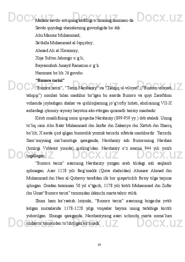 Mazkur savdo-sotiqning kafilligi o`zimning zimmam-da.
Savdo quyidagi shaxslarning guvoxligida bo`ddi:
Abu Mansur Muhammad;
Sa'dulla Muhammad al-Ispijobiy;
Ahmad Ali al-Xorazmiy;
Xoja Sulton Jahongir o`g`li;
Bayramshoh Junayd Ramazon o`g`li.
Hammasi bo`lib 26 guvoh».
“Buxoro tarixi”
“Buxoro tarixi”, “Tarixi Narshaxiy” va “Tahqiq ul-viloyat” (“Buxoro viloyati
tahqiqi”)   nomlari   bilan   mashhur   bo‘lgan   bu   asarda   Buxoro   va   quyi   Zarafshon
vohasida   joylashgan   shahar   va   qishloqlarning  jo‘g‘rofiy   holati,  aholisining   VII-X
asrlardagi ijtimoiy-siyosiy hayotini aks ettirgan qimmatli tarixiy manbadir.
Kitob muallifining nomi qisqacha Narshaxiy (899-959 yy.) deb ataladi. Uning
to‘liq   ismi   Abu   Bakr   Muhammad   ibn   Jaxfar   ibn   Zakariyo   ibn   Xattob   ibn   Shariq
bo‘lib, X asrda ijod qilgan buxorolik ymrmk tarixchi sifatida mashhurdir. Tarixchi
Sam’oniyning   ma’lumotiga   qaraganda,   Narshaxiy   asli   Buxoroning   Narshax
(hozirgi   Vobkent   yonida)   qishlog‘idan.   Narshaxiy   o‘z   asarini   944   yili   yozib
tugallagan.
“Buxoro   tarixi”   asarining   Narshaxiy   yozgan   arab   tilidagi   asli   saqlanib
qolmagan.   Asar   1128   yili   farg‘onalik   (Quva   shahridan)   Abunasr   Ahmad   ibn
Muhammad ibn Nasr  al-Qubaviy tarafidan ilk bor qisqartirilib forsiy tilga tarjima
qilingan.   Oradan   taxminan   50   yil   o‘tgach,   1178   yili   kotib   Muhammad   ibn   Zufar
ibn Umar“Buxoro tarixi” tomonidan ikkinchi marta tahrir etildi.
Shuni   ham   ko‘rsatish   lozimki,   “Buxoro   tarixi”   asarining   bizgacha   yetib
kelgan   nusxalarida   1178-1220   yilgi   voqealar   bayoni   uning   tarkibiga   kiritib
yuborilgan.   Shunga   qaraganda,   Narshaxiyning   asari   uchinchi   marta   noma’lum
muharrir tomonidan to‘ldirilgan ko‘rinadi.
19 