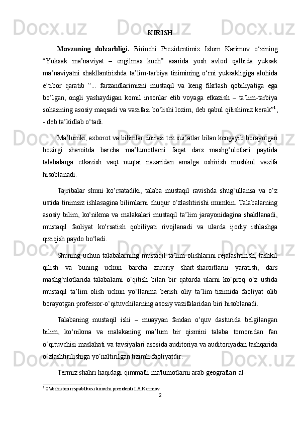 KIRISH
Mavzuning   dolzarbligi.   Birinchi   Prezidentimiz   Islom   Karimov   o‘zining
“Yuksak   ma’naviyat   –   engilmas   kuch”   asarida   yosh   avlod   qalbida   yuksak
ma’naviyatni   shakllantirishda   ta’lim-tarbiya   tizimining   o‘rni   yuksakligiga   alohida
e’tibor   qaratib   “...   farzandlarimizni   mustaqil   va   keng   fikrlash   qobiliyatiga   ega
bo‘lgan,   ongli   yashaydigan   komil   insonlar   etib   voyaga   etkazish   –   ta’lim-tarbiya
sohasining asosiy maqsadi va vazifasi bo‘lishi lozim, deb qabul qilishimiz kerak” 1
,
- deb ta’kidlab o‘tadi.
Ma’lumki, axborot va bilimlar doirasi tez sur’atlar bilan kengayib borayotgan
hozirgi   sharoitda   barcha   ma’lumotlarni   faqat   dars   mashg‘ulotlari   paytida
talabalarga   etkazish   vaqt   nuqtai   nazaridan   amalga   oshirish   mushkul   vazifa
hisoblanadi.
Tajribalar   shuni   ko‘rsatadiki,   talaba   mustaqil   ravishda   shug‘ullansa   va   o‘z
ustida tinimsiz ishlasagina bilimlarni chuqur o‘zlashtirishi mumkin. Talabalarning
asosiy   bilim,   ko‘nikma   va   malakalari   mustaqil   ta’lim   jarayonidagina   shakllanadi,
mustaqil   faoliyat   ko‘rsatish   qobiliyati   rivojlanadi   va   ularda   ijodiy   ishlashga
qiziqish paydo bo‘ladi.
Shuning uchun talabalarning mustaqil ta’lim  olishlarini  rejalashtirish, tashkil
qilish   va   buning   uchun   barcha   zaruriy   shart-sharoitlarni   yaratish,   dars
mashg‘ulotlarida   talabalarni   o‘qitish   bilan   bir   qatorda   ularni   ko‘proq   o‘z   ustida
mustaqil   ta’lim   olish   uchun   yo‘llanma   berish   oliy   ta’lim   tizimida   faoliyat   olib
borayotgan professor-o‘qituvchilarning asosiy vazifalaridan biri hisoblanadi.
Talabaning   mustaqil   ishi   –   muayyan   fandan   o‘quv   dasturida   belgilangan
bilim,   ko‘nikma   va   malakaning   ma’lum   bir   qismini   talaba   tomonidan   fan
o‘qituvchisi maslahati va tavsiyalari asosida auditoriya va auditoriyadan tashqarida
o‘zlashtirilishiga yo‘naltirilgan tizimli faoliyatdir.
Termiz shahri haqidagi qimmatli ma'lumotlarni arab geograflari al-
1
  O'zbekiston respublikasi birinchi prezidenti I.A.Karimov
2 