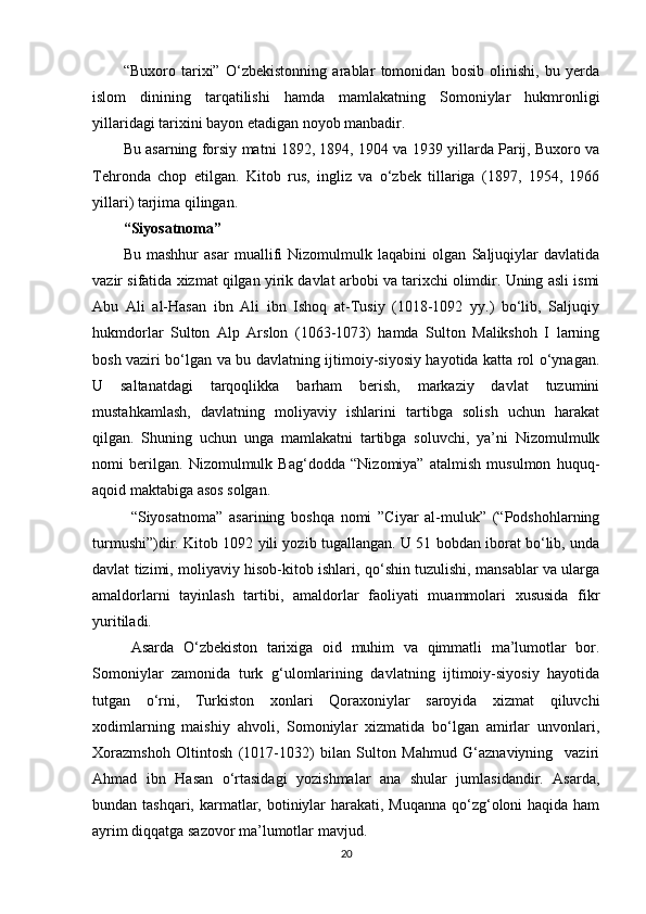 “Buxoro   tarixi”   O‘zbekistonning   arablar   tomonidan   bosib   olinishi,   bu   yerda
islom   dinining   tarqatilishi   hamda   mamlakatning   Somoniylar   hukmronligi
yillaridagi tarixini bayon etadigan noyob manbadir. 
Bu asarning forsiy matni 1892, 1894, 1904 va 1939 yillarda Parij, Buxoro va
Tehronda   chop   etilgan.   Kitob   rus,   ingliz   va   o‘zbek   tillariga   (1897,   1954,   1966
yillari) tarjima qilingan.
“Siyosatnoma”
Bu   mashhur   asar   muallifi   Nizomulmulk   laqabini   olgan   Saljuqiylar   davlatida
vazir sifatida xizmat qilgan yirik davlat arbobi va tarixchi olimdir. Uning asli ismi
Abu   Ali   al-Hasan   ibn   Ali   ibn   Ishoq   at-Tusiy   (1018-1092   yy.)   bo‘lib,   Saljuqiy
hukmdorlar   Sulton   Alp   Arslon   (1063-1073)   hamda   Sulton   Malikshoh   I   larning
bosh vaziri bo‘lgan va bu davlatning ijtimoiy-siyosiy hayotida katta rol o‘ynagan.
U   saltanatdagi   tarqoqlikka   barham   berish,   markaziy   davlat   tuzumini
mustahkamlash,   davlatning   moliyaviy   ishlarini   tartibga   solish   uchun   harakat
qilgan.   Shuning   uchun   unga   mamlakatni   tartibga   soluvchi,   ya’ni   Nizomulmulk
nomi   berilgan.   Nizomulmulk   Bag‘dodda   “Nizomiya”   atalmish   musulmon   huquq-
aqoid maktabiga asos solgan.
“Siyosatnoma”   asarining   boshqa   nomi   ”Ciyar   al-muluk”   (“Podshohlarning
turmushi”)dir. Kitob 1092 yili yozib tugallangan. U 51 bobdan iborat bo‘lib, unda
davlat tizimi, moliyaviy hisob-kitob ishlari, qo‘shin tuzulishi, mansablar va ularga
amaldorlarni   tayinlash   tartibi,   amaldorlar   faoliyati   muammolari   xususida   fikr
yuritiladi.
Asarda   O‘zbekiston   tarixiga   oid   muhim   va   qimmatli   ma’lumotlar   bor.
Somoniylar   zamonida   turk   g‘ulomlarining   davlatning   ijtimoiy-siyosiy   hayotida
tutgan   o‘rni,   Turkiston   xonlari   Qoraxoniylar   saroyida   xizmat   qiluvchi
xodimlarning   maishiy   ahvoli,   Somoniylar   xizmatida   bo‘lgan   amirlar   unvonlari,
Xorazmshoh   Oltintosh   (1017-1032)   bilan   Sulton   Mahmud   G‘aznaviyning     vaziri
Ahmad   ibn   Hasan   o‘rtasidagi   yozishmalar   ana   shular   jumlasidandir.   Asarda,
bundan tashqari, karmatlar, botiniylar harakati, Muqanna  qo‘zg‘oloni haqida ham
ayrim diqqatga sazovor ma’lumotlar mavjud. 
20 