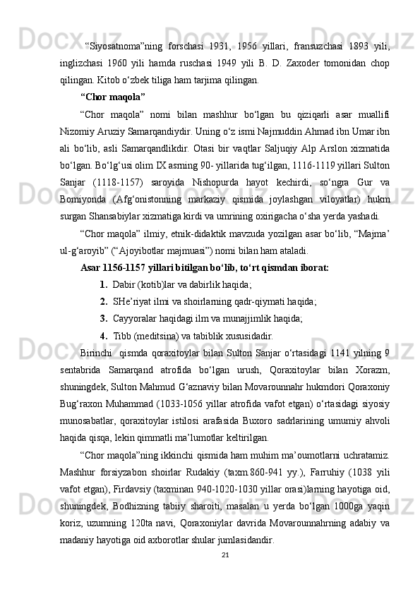 “Siyosatnoma”ning   forschasi   1931,   1956   yillari,   fransuzchasi   1893   yili,
inglizchasi   1960   yili   hamda   ruschasi   1949   yili   B.   D.   Zaxoder   tomonidan   chop
qilingan. Kitob o‘zbek tiliga ham tarjima qilingan.
“Chor maqola”
“Chor   maqola”   nomi   bilan   mashhur   bo‘lgan   bu   qiziqarli   asar   muallifi
Nizomiy Aruziy Samarqandiydir. Uning o‘z ismi Najmuddin Ahmad ibn Umar ibn
ali   bo‘lib,   asli   Samarqandlikdir.   Otasi   bir   vaqtlar   Saljuqiy   Alp   Arslon   xizmatida
bo‘lgan. Bo‘lg‘usi olim IX asrning 90- yillarida tug‘ilgan, 1116-1119 yillari Sulton
Sanjar   (1118-1157)   saroyida   Nishopurda   hayot   kechirdi,   so‘ngra   Gur   va
Bomiyonda   (Afg‘onistonning   markaziy   qismida   joylashgan   viloyatlar)   hukm
surgan Shansabiylar xizmatiga kirdi va umrining oxirigacha o‘sha yerda yashadi.
“Chor maqola” ilmiy, etnik-didaktik mavzuda yozilgan asar bo‘lib, “Majma’
ul-g‘aroyib” (“Ajoyibotlar majmuasi”) nomi bilan ham ataladi. 
Asar 1156-1157 yillari bitilgan bo‘lib, to‘rt qismdan iborat:
1. Dabir (kotib)lar va dabirlik haqida;
2. SHe’riyat ilmi va shoirlarning qadr-qiymati haqida;
3. Cayyoralar haqidagi ilm va munajjimlik haqida;
4. Tibb (meditsina) va tabiblik xususidadir.  
Birinchi     qismda  qoraxitoylar  bilan  Sulton Sanjar  o‘rtasidagi   1141 yilning 9
sentabrida   Samarqand   atrofida   bo‘lgan   urush,   Qoraxitoylar   bilan   Xorazm,
shuningdek, Sulton Mahmud G‘aznaviy bilan Movarounnahr hukmdori Qoraxoniy
Bug‘raxon Muhammad (1033-1056 yillar atrofida vafot etgan) o‘rtasidagi  siyosiy
munosabatlar,   qoraxitoylar   istilosi   arafasida   Buxoro   sadrlarining   umumiy   ahvoli
haqida qisqa, lekin qimmatli ma’lumotlar keltirilgan.  
“Chor maqola”ning ikkinchi qismida ham muhim ma’oumotlarni uchratamiz.
Mashhur   forsiyzabon   shoirlar   Rudakiy   (taxm.860-941   yy.),   Farruhiy   (1038   yili
vafot etgan), Firdavsiy (taxminan 940-1020-1030 yillar orasi)larning hayotiga oid,
shuningdek,   Bodhizning   tabiiy   sharoiti,   masalan   u   yerda   bo‘lgan   1000ga   yaqin
koriz,   uzumning   120ta   navi,   Qoraxoniylar   davrida   Movarounnahrning   adabiy   va
madaniy hayotiga oid axborotlar shular jumlasidandir.  
21 