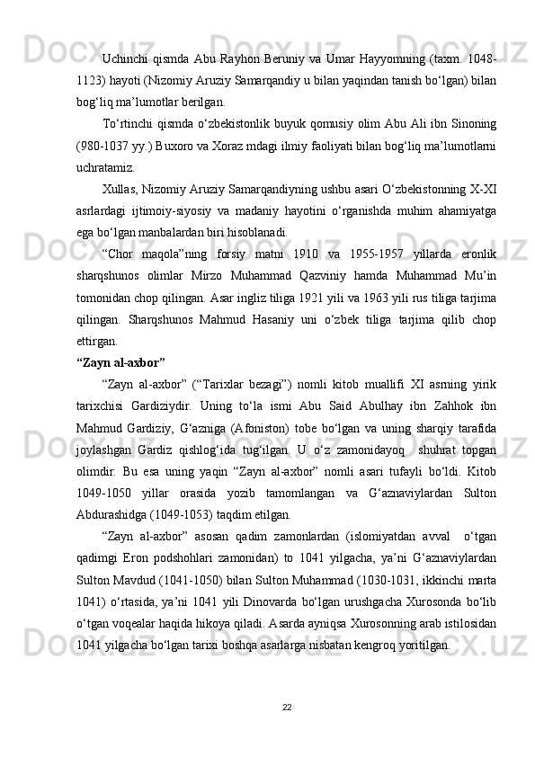 Uchinchi   qismda   Abu   Rayhon   Beruniy   va   Umar   Hayyomning   (taxm.   1048-
1123) hayoti (Nizomiy Aruziy Samarqandiy u bilan yaqindan tanish bo‘lgan) bilan
bog‘liq ma’lumotlar berilgan.
To‘rtinchi qismda o‘zbekistonlik buyuk qomusiy olim Abu Ali ibn Sinoning
(980-1037 yy.) Buxoro va Xoraz mdagi ilmiy faoliyati bilan bog‘liq ma’lumotlarni
uchratamiz.
Xullas, Nizomiy Aruziy Samarqandiyning ushbu asari O‘zbekistonning X-XI
asrlardagi   ijtimoiy-siyosiy   va   madaniy   hayotini   o‘rganishda   muhim   ahamiyatga
ega bo‘lgan manbalardan biri hisoblanadi.
“Chor   maqola”ning   forsiy   matni   1910   va   1955-1957   yillarda   eronlik
sharqshunos   olimlar   Mirzo   Muhammad   Qazviniy   hamda   Muhammad   Mu’in
tomonidan chop qilingan. Asar ingliz tiliga 1921 yili va 1963 yili rus tiliga tarjima
qilingan.   Sharqshunos   Mahmud   Hasaniy   uni   o‘zbek   tiliga   tarjima   qilib   chop
ettirgan.
“Zayn al-axbor”
“Zayn   al-axbor”   (“Tarixlar   bezagi”)   nomli   kitob   muallifi   XI   asrning   yirik
tarixchisi   Gardiziydir.   Uning   to‘la   ismi   Abu   Said   Abulhay   ibn   Zahhok   ibn
Mahmud   Gardiziy,   G‘azniga   (Afoniston)   tobe   bo‘lgan   va   uning   sharqiy   tarafida
joylashgan   Gardiz   qishlog‘ida   tug‘ilgan.   U   o‘z   zamonidayoq     shuhrat   topgan
olimdir.   Bu   esa   uning   yaqin   “Zayn   al-axbor”   nomli   asari   tufayli   bo‘ldi.   Kitob
1049-1050   yillar   orasida   yozib   tamomlangan   va   G‘aznaviylardan   Sulton
Abdurashidga (1049-1053) taqdim etilgan.
“Zayn   al-axbor”   asosan   qadim   zamonlardan   (islomiyatdan   avval     o‘tgan
qadimgi   Eron   podshohlari   zamonidan)   to   1041   yilgacha,   ya’ni   G‘aznaviylardan
Sulton Mavdud (1041-1050) bilan Sulton Muhammad (1030-1031, ikkinchi marta
1041)   o‘rtasida,   ya’ni   1041   yili   Dinovarda   bo‘lgan   urushgacha   Xurosonda   bo‘lib
o‘tgan voqealar haqida hikoya qiladi. Asarda ayniqsa Xurosonning arab istilosidan
1041 yilgacha bo‘lgan tarixi boshqa asarlarga nisbatan kengroq yoritilgan.
22 