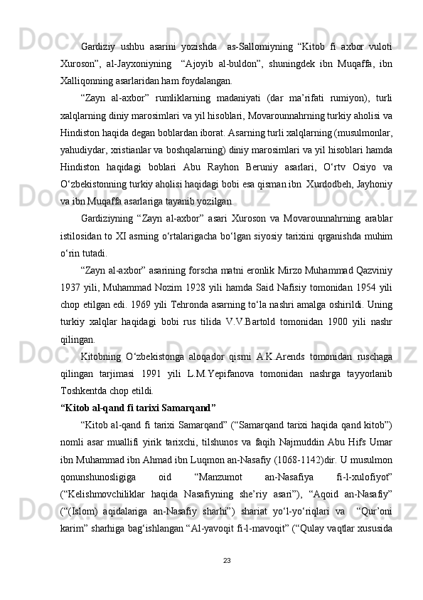 Gardiziy   ushbu   asarini   yozishda     as-Sallomiyning   “Kitob   fi   axbor   vuloti
Xuroson”,   al-Jayxoniyning     “Ajoyib   al-buldon”,   shuningdek   ibn   Muqaffa,   ibn
Xalliqonning asarlaridan ham foydalangan.
“Zayn   al-axbor”   rumliklarning   madaniyati   (dar   ma’rifati   rumiyon),   turli
xalqlarning diniy marosimlari va yil hisoblari, Movarounnahrning turkiy aholisi va
Hindiston haqida degan boblardan iborat. Asarning turli xalqlarning (musulmonlar,
yahudiydar, xristianlar va boshqalarning) diniy marosimlari va yil hisoblari hamda
Hindiston   haqidagi   boblari   Abu   Rayhon   Beruniy   asarlari,   O‘rtv   Osiyo   va
O‘zbekistonning turkiy aholisi haqidagi bobi esa qisman ibn  Xurdodbeh, Jayhoniy
va ibn Muqaffa asarlariga tayanib yozilgan.
Gardiziyning   “Zayn   al-axbor”   asari   Xuroson   va   Movarounnahrning   arablar
istilosidan to XI asrning o‘rtalarigacha bo‘lgan siyosiy tarixini qrganishda muhim
o‘rin tutadi.
“Zayn al-axbor” asarining forscha matni eronlik Mirzo Muhammad Qazviniy
1937  yili,  Muhammad  Nozim  1928  yili  hamda  Said  Nafisiy  tomonidan  1954  yili
chop etilgan edi. 1969 yili Tehronda asarning to‘la nashri amalga oshirildi. Uning
turkiy   xalqlar   haqidagi   bobi   rus   tilida   V.V.Bartold   tomonidan   1900   yili   nashr
qilingan.
Kitobning   O‘zbekistonga   aloqador   qismi   A.K.Arends   tomonidan   ruschaga
qilingan   tarjimasi   1991   yili   L.M.Yepifanova   tomonidan   nashrga   tayyorlanib
Toshkentda chop etildi.      
“Kitob al-qand fi tarixi Samarqand”
“Kitob al-qand fi  tarixi  Samarqand”  (“Samarqand tarixi  haqida qand kitob”)
nomli   asar   muallifi   yirik   tarixchi,   tilshunos   va   faqih   Najmuddin   Abu   Hifs   Umar
ibn Muhammad ibn Ahmad ibn Luqmon an-Nasafiy (1068-1142)dir. U musulmon
qonunshunosligiga   oid   “Manzumot   an-Nasafiya   fi-l-xulofiyot”
(“Kelishmovchiliklar   haqida   Nasafiyning   she’riy   asari”),   “Aqoid   an-Nasafiy”
(“(Islom)   aqidalariga   an-Nasafiy   sharhi”)   shariat   yo‘l-yo‘riqlari   va     “Qur’oni
karim” sharhiga bag‘ishlangan “Al-yavoqit fi-l-mavoqit” (“Qulay vaqtlar xususida
23 