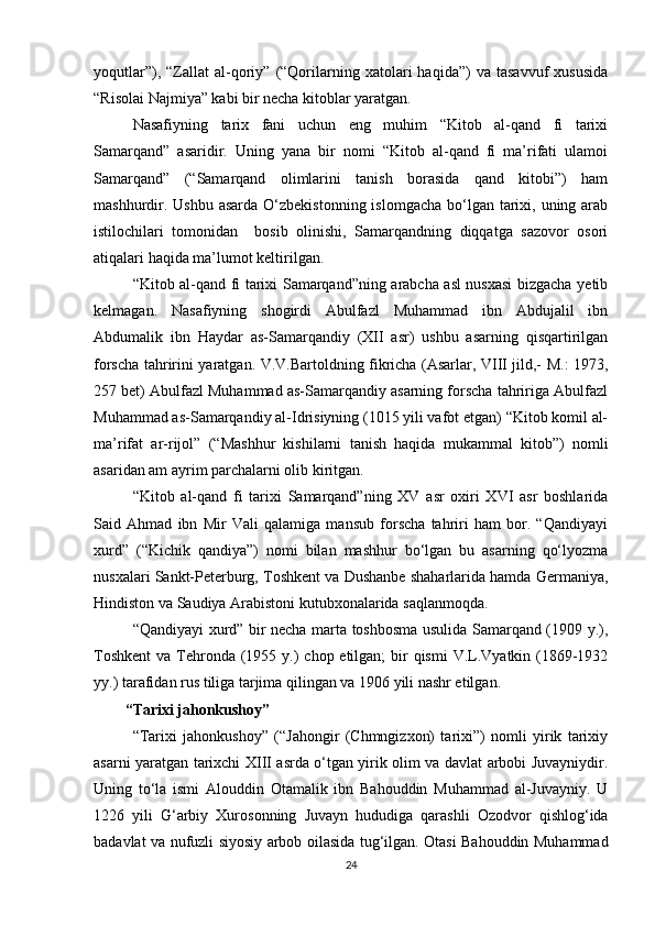 yoqutlar”),   “Zallat   al-qoriy”   (“Qorilarning  xatolari   haqida”)   va  tasavvuf   xususida
“Risolai Najmiya” kabi bir necha kitoblar yaratgan.
Nasafiyning   tarix   fani   uchun   eng   muhim   “Kitob   al-qand   fi   tarixi
Samarqand”   asaridir.   Uning   yana   bir   nomi   “Kitob   al-qand   fi   ma’rifati   ulamoi
Samarqand”   (“Samarqand   olimlarini   tanish   borasida   qand   kitobi”)   ham
mashhurdir. Ushbu  asarda  O‘zbekistonning  islomgacha  bo‘lgan tarixi, uning arab
istilochilari   tomonidan     bosib   olinishi,   Samarqandning   diqqatga   sazovor   osori
atiqalari haqida ma’lumot keltirilgan.
“Kitob al-qand fi tarixi Samarqand”ning arabcha asl nusxasi bizgacha yetib
kelmagan.   Nasafiyning   shogirdi   Abulfazl   Muhammad   ibn   Abdujalil   ibn
Abdumalik   ibn   Haydar   as-Samarqandiy   (XII   asr)   ushbu   asarning   qisqartirilgan
forscha tahririni yaratgan. V.V.Bartoldning fikricha (Asarlar, VIII jild,- M.: 1973,
257 bet) Abulfazl Muhammad as-Samarqandiy asarning forscha tahririga Abulfazl
Muhammad as-Samarqandiy al-Idrisiyning (1015 yili vafot etgan) “Kitob komil al-
ma’rifat   ar-rijol”   (“Mashhur   kishilarni   tanish   haqida   mukammal   kitob”)   nomli
asaridan am ayrim parchalarni olib kiritgan.
“Kitob   al-qand   fi   tarixi   Samarqand”ning   XV   asr   oxiri   XVI   asr   boshlarida
Said   Ahmad   ibn   Mir   Vali   qalamiga   mansub   forscha   tahriri   ham   bor.   “Qandiyayi
xurd”   (“Kichik   qandiya”)   nomi   bilan   mashhur   bo‘lgan   bu   asarning   qo‘lyozma
nusxalari Sankt-Peterburg, Toshkent va Dushanbe shaharlarida hamda Germaniya,
Hindiston va Saudiya Arabistoni kutubxonalarida saqlanmoqda.
“Qandiyayi xurd” bir necha marta toshbosma usulida Samarqand (1909 y.),
Toshkent  va Tehronda (1955 y.)  chop etilgan;  bir  qismi  V.L.Vyatkin (1869-1932
yy.) tarafidan rus tiliga tarjima qilingan va 1906 yili nashr etilgan.
“Tarixi jahonkushoy”
“Tarixi   jahonkushoy”   (“Jahongir   (Chmngizxon)   tarixi”)   nomli   yirik   tarixiy
asarni yaratgan tarixchi XIII asrda o‘tgan yirik olim va davlat arbobi Juvayniydir.
Uning   to‘la   ismi   Alouddin   Otamalik   ibn   Bahouddin   Muhammad   al-Juvayniy.   U
1226   yili   G‘arbiy   Xurosonning   Juvayn   hududiga   qarashli   Ozodvor   qishlog‘ida
badavlat va nufuzli siyosiy arbob oilasida tug‘ilgan. Otasi Bahouddin Muhammad
24 