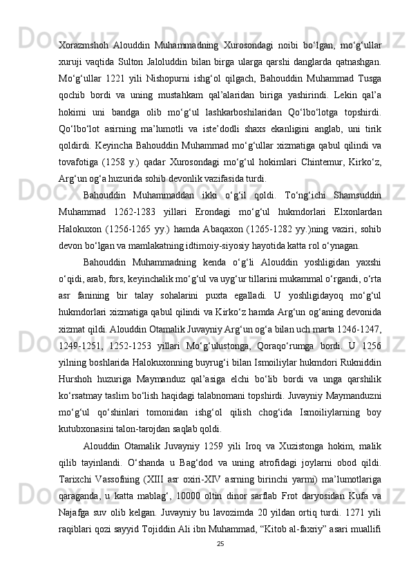 Xorazmshoh   Alouddin   Muhammadning   Xurosondagi   noibi   bo‘lgan,   mo‘g‘ullar
xuruji   vaqtida   Sulton   Jaloluddin   bilan   birga   ularga   qarshi   danglarda   qatnashgan.
Mo‘g‘ullar   1221   yili   Nishopurni   ishg‘ol   qilgach,   Bahouddin   Muhammad   Tusga
qochib   bordi   va   uning   mustahkam   qal’alaridan   biriga   yashirindi.   Lekin   qal’a
hokimi   uni   bandga   olib   mo‘g‘ul   lashkarboshilaridan   Qo‘lbo‘lotga   topshirdi.
Qo‘lbo‘lot   asirning   ma’lumotli   va   iste’dodli   shaxs   ekanligini   anglab,   uni   tirik
qoldirdi.   Keyincha   Bahouddin   Muhammad   mo‘g‘ullar   xizmatiga   qabul   qilindi   va
tovafotiga   (1258   y.)   qadar   Xurosondagi   mo‘g‘ul   hokimlari   Chintemur,   Kirko‘z,
Arg‘un og‘a huzurida sohib devonlik vazifasida turdi.
Bahouddin   Muhammaddan   ikki   o‘g‘il   qoldi.   To‘ng‘ichi   Shamsuddin
Muhammad   1262-1283   yillari   Erondagi   mo‘g‘ul   hukmdorlari   Elxonlardan
Halokuxon   (1256-1265   yy.)   hamda   Abaqaxon   (1265-1282   yy.)ning   vaziri,   sohib
devon bo‘lgan va mamlakatning idtimoiy-siyosiy hayotida katta rol o‘ynagan.
Bahouddin   Muhammadning   kenda   o‘g‘li   Alouddin   yoshligidan   yaxshi
o‘qidi, arab, fors, keyinchalik mo‘g‘ul va uyg‘ur tillarini mukammal o‘rgandi, o‘rta
asr   fanining   bir   talay   sohalarini   puxta   egalladi.   U   yoshligidayoq   mo‘g‘ul
hukmdorlari xizmatiga qabul qilindi va Kirko‘z hamda Arg‘un og‘aning devonida
xizmat qildi. Alouddin Otamalik Juvayniy Arg‘un og‘a bilan uch marta 1246-1247,
1249-1251,   1252-1253   yillari   Mo‘g‘ulustonga,   Qoraqo‘rumga   bordi.   U   1256
yilning boshlarida Halokuxonning buyrug‘i bilan Ismoiliylar hukmdori Rukniddin
Hurshoh   huzuriga   Maymanduz   qal’asiga   elchi   bo‘lib   bordi   va   unga   qarshilik
ko‘rsatmay taslim bo‘lish haqidagi talabnomani topshirdi. Juvayniy Maymanduzni
mo‘g‘ul   qo‘shinlari   tomonidan   ishg‘ol   qilish   chog‘ida   Ismoiliylarning   boy
kutubxonasini talon-tarojdan saqlab qoldi.
Alouddin   Otamalik   Juvayniy   1259   yili   Iroq   va   Xuzistonga   hokim,   malik
qilib   tayinlandi.   O‘shanda   u   Bag‘dod   va   uning   atrofidagi   joylarni   obod   qildi.
Tarixchi   Vassofning   (XIII   asr   oxiri-XIV   asrning   birinchi   yarmi)   ma’lumotlariga
qaraganda,   u   katta   mablag‘,   10000   oltin   dinor   sarflab   Frot   daryosidan   Kufa   va
Najafga   suv   olib   kelgan.   Juvayniy   bu   lavozimda   20   yildan   ortiq   turdi.   1271   yili
raqiblari qozi sayyid Tojiddin Ali ibn Muhammad, “Kitob al-faxriy” asari muallifi
25 