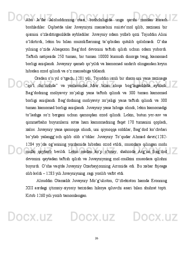 Abu   Ja’far   Jaloluddinning   otasi,   boshchiligida   unga   qarshi   zimdan   kurash
boshladilar.   Oqibatda   ular   Juvayniyni   mansabini   suiiste’mol   qilib,   xazinani   bir
qismini   o‘zlashtirganlikda   aybladilar.   Juvayniy   odam   yollab   qozi   Tojuddin   Alini
o‘ldirtirdi,   lekin   bu   bilan   muxoliflarining   ta’qibidan   qutulib   qololmadi.   O‘sha
yilning   o‘zida   Abaqaxon   Bag‘dod   devonini   taftish   qilish   uchun   odam   yubordi.
Taftish   natijasida   250   tuman,   bir   tuman   10000   kumush   dinorga   teng,   kamomad
borligi aniqlandi. Juvayniy qamab qo‘yildi va kamomad undirib olingandan keyin
hibsdan ozod qilindi va o‘z mansabiga tiklandi.
Oradan o‘n yil o‘tgach, 1281 yili, Tojuddin ismli bir shaxs uni yana xazinaga
“qo‘l   cho‘zishda”   va   yashirincha   Misr   bilan   aloqa   bog‘laganlikda   aybladi.
Bag‘dodning   moliyaviy   xo‘jaligi   yana   taftish   qilindi   va   300   tuman   kamomad
borligi   aniqlandi.   Bag‘dodning   moliyaviy   xo‘jaligi   yana   taftish   qilindi   va   300
tuman kamomad borligi aniqlandi. Juvayniy yana hibsga olindi, lekin kamomadgi
to‘lashga   so‘z   bergani   uchun   qamoqdan   ozod   qilindi.   Lekin,   butun   yer-suv   va
qimmatbaho   buyumlarni   sotsa   ham   kamomadning   faqat   170   tumanini   qopladi,
xalos.   Juvayniy   yana   qamoqqa   olindi,   uni   qiynoqqa   soldilar,   Bag‘dod   ko‘chvlari
bo‘ylab   yalangg‘och   qilib   olib   o‘tdilar.   Juvayniy   To‘qudar   Ahmad   davri(1282-
1284   yy.)da   og‘asining   yordamida   hibsdan   ozod   etildi,   musodara   qilingan   molu
mulki   qaytarib   berildi.   Lekin   oradan   ko‘p   o‘tmay,   shahzoda   Arg‘un   Bag‘dod
devonini   qaytadan   taftish   qilish   va   Juvayniyning   mol-mulkini   musodara   qilishni
buyurdi.   O‘sha   vaqtda   Juvayniy   Ozarbayjonning   Arronida   edi.   Bu   xabar   fojeaga
olib keldi – 1283 yili Juvayniyning .ragi yorilib vafot etdi.
Alouddin   Otamalik   Juvayniy   Mo‘g‘uliston,   O‘zbekiston   hamda   Eronning
XIII   asrdagi   ijtimoiy-siyosiy   tarixidan   hikoya   qiluvchi   asari   bilan   shuhrat   topti.
Kitob 1260 yili yozib tamomlangan.
26 