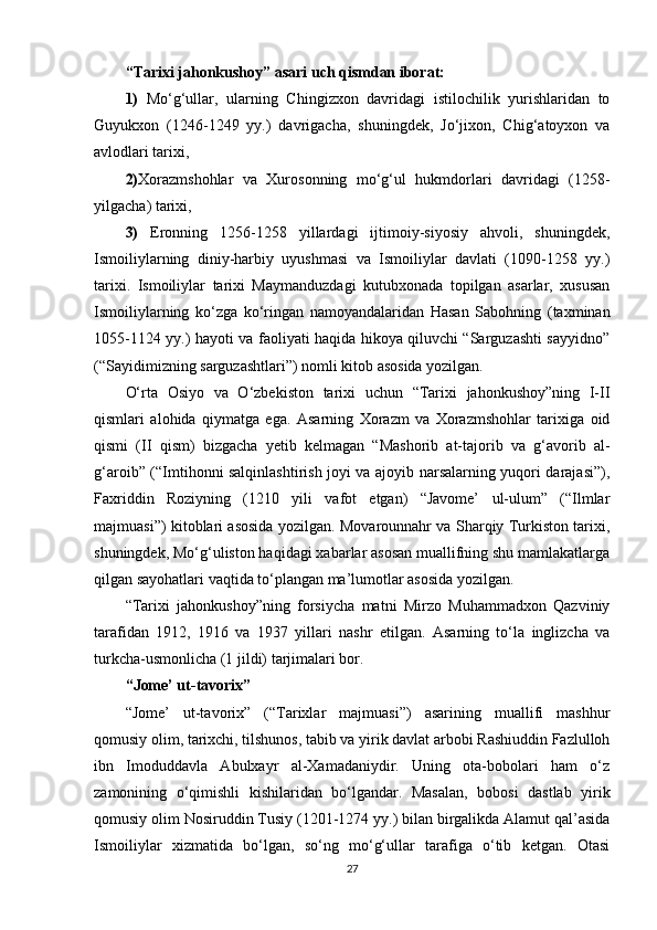 “Tarixi jahonkushoy” asari uch qismdan iborat:
1)   Mo‘g‘ullar,   ularning   Chingizxon   davridagi   istilochilik   yurishlaridan   to
Guyukxon   (1246-1249   yy.)   davrigacha,   shuningdek,   Jo‘jixon,   Chig‘atoyxon   va
avlodlari tarixi, 
2) Xorazmshohlar   va   Xurosonning   mo‘g‘ul   hukmdorlari   davridagi   (1258-
yilgacha) tarixi, 
3)   Eronning   1256-1258   yillardagi   ijtimoiy-siyosiy   ahvoli,   shuningdek,
Ismoiliylarning   diniy-harbiy   uyushmasi   va   Ismoiliylar   davlati   (1090-1258   yy.)
tarixi.   Ismoiliylar   tarixi   Maymanduzdagi   kutubxonada   topilgan   asarlar,   xususan
Ismoiliylarning   ko‘zga   ko‘ringan   namoyandalaridan   Hasan   Sabohning   (taxminan
1055-1124 yy.) hayoti va faoliyati haqida hikoya qiluvchi “Sarguzashti sayyidno”
(“Sayidimizning sarguzashtlari”) nomli kitob asosida yozilgan.
O‘rta   Osiyo   va   O‘zbekiston   tarixi   uchun   “Tarixi   jahonkushoy”ning   I-II
qismlari   alohida   qiymatga   ega.   Asarning   Xorazm   va   Xorazmshohlar   tarixiga   oid
qismi   (II   qism)   bizgacha   yetib   kelmagan   “Mashorib   at-tajorib   va   g‘avorib   al-
g‘aroib” (“Imtihonni salqinlashtirish joyi va ajoyib narsalarning yuqori darajasi”),
Faxriddin   Roziyning   (1210   yili   vafot   etgan)   “Javome’   ul-ulum”   (“Ilmlar
majmuasi”) kitoblari asosida yozilgan. Movarounnahr va Sharqiy Turkiston tarixi,
shuningdek, Mo‘g‘uliston haqidagi xabarlar asosan muallifning shu mamlakatlarga
qilgan sayohatlari vaqtida to‘plangan ma’lumotlar asosida yozilgan.
“Tarixi   jahonkushoy”ning   forsiycha   matni   Mirzo   Muhammadxon   Qazviniy
tarafidan   1912,   1916   va   1937   yillari   nashr   etilgan.   Asarning   to‘la   inglizcha   va
turkcha-usmonlicha (1 jildi) tarjimalari bor.  
“Jome’ ut-tavorix”
“Jome’   ut-tavorix”   (“Tarixlar   majmuasi”)   asarining   muallifi   mashhur
qomusiy olim, tarixchi, tilshunos, tabib va yirik davlat arbobi Rashiuddin Fazlulloh
ibn   Imoduddavla   Abulxayr   al-Xamadaniydir.   Uning   ota-bobolari   ham   o‘z
zamonining   o‘qimishli   kishilaridan   bo‘lgandar.   Masalan,   bobosi   dastlab   yirik
qomusiy olim Nosiruddin Tusiy (1201-1274 yy.) bilan birgalikda Alamut qal’asida
Ismoiliylar   xizmatida   bo‘lgan,   so‘ng   mo‘g‘ullar   tarafiga   o‘tib   ketgan.   Otasi
27 