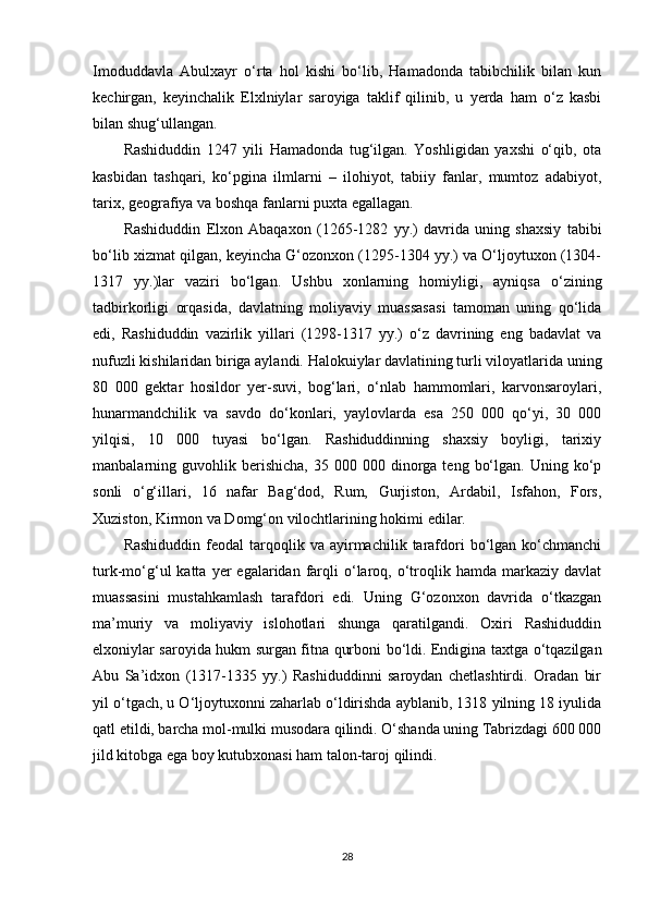 Imoduddavla   Abulxayr   o‘rta   hol   kishi   bo‘lib,   Hamadonda   tabibchilik   bilan   kun
kechirgan,   keyinchalik   Elxlniylar   saroyiga   taklif   qilinib,   u   yerda   ham   o‘z   kasbi
bilan shug‘ullangan.
Rashiduddin   1247   yili   Hamadonda   tug‘ilgan.   Yoshligidan   yaxshi   o‘qib,   ota
kasbidan   tashqari,   ko‘pgina   ilmlarni   –   ilohiyot,   tabiiy   fanlar,   mumtoz   adabiyot,
tarix, geografiya va boshqa fanlarni puxta egallagan.
Rashiduddin   Elxon   Abaqaxon   (1265-1282   yy.)   davrida   uning   shaxsiy   tabibi
bo‘lib xizmat qilgan, keyincha G‘ozonxon (1295-1304 yy.) va O‘ljoytuxon (1304-
1317   yy.)lar   vaziri   bo‘lgan.   Ushbu   xonlarning   homiyligi,   ayniqsa   o‘zining
tadbirkorligi   orqasida,   davlatning   moliyaviy   muassasasi   tamoman   uning   qo‘lida
edi,   Rashiduddin   vazirlik   yillari   (1298-1317   yy.)   o‘z   davrining   eng   badavlat   va
nufuzli kishilaridan biriga aylandi. Halokuiylar davlatining turli viloyatlarida uning
80   000   gektar   hosildor   yer-suvi,   bog‘lari,   o‘nlab   hammomlari,   karvonsaroylari,
hunarmandchilik   va   savdo   do‘konlari,   yaylovlarda   esa   250   000   qo‘yi,   30   000
yilqisi,   10   000   tuyasi   bo‘lgan.   Rashiduddinning   shaxsiy   boyligi,   tarixiy
manbalarning  guvohlik  berishicha,   35  000  000  dinorga   teng  bo‘lgan.  Uning  ko‘p
sonli   o‘g‘illari,   16   nafar   Bag‘dod,   Rum,   Gurjiston,   Ardabil,   Isfahon,   Fors,
Xuziston, Kirmon va Domg‘on vilochtlarining hokimi edilar.
Rashiduddin   feodal   tarqoqlik  va  ayirmachilik  tarafdori   bo‘lgan  ko‘chmanchi
turk-mo‘g‘ul   katta  yer   egalaridan  farqli  o‘laroq,  o‘troqlik  hamda  markaziy  davlat
muassasini   mustahkamlash   tarafdori   edi.   Uning   G‘ozonxon   davrida   o‘tkazgan
ma’muriy   va   moliyaviy   islohotlari   shunga   qaratilgandi.   Oxiri   Rashiduddin
elxoniylar saroyida hukm surgan fitna qurboni bo‘ldi. Endigina taxtga o‘tqazilgan
Abu   Sa’idxon   (1317-1335   yy.)   Rashiduddinni   saroydan   chetlashtirdi.   Oradan   bir
yil o‘tgach, u O‘ljoytuxonni zaharlab o‘ldirishda ayblanib, 1318 yilning 18 iyulida
qatl etildi, barcha mol-mulki musodara qilindi. O‘shanda uning Tabrizdagi 600 000
jild kitobga ega boy kutubxonasi ham talon-taroj qilindi.
28 