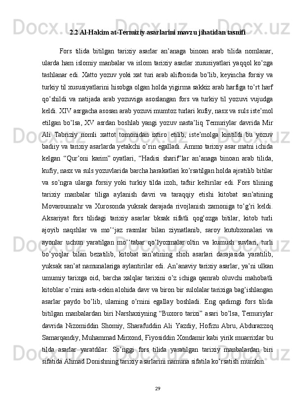 2.2 Al-Hakim at-Termiziy asarlarini mavzu jihatidan tasnifi
Fors   tilida   bitilgan   tarixiy   asarlar   an’anaga   binoan   arab   tilida   nomlanar,
ularda ham  islomiy manbalar  va islom  tarixiy asarlar  xususiyatlari  yaqqol ko’zga
tashlanar edi. Xatto yozuv yoki xat turi arab alifbosida bo’lib, keyincha forsiy va
turkiy til xususiyatlarini hisobga olgan holda yigirma sakkiz arab harfiga to’rt harf
qo’shildi   va   natijada   arab   yozuviga   asoslangan   fors   va   turkiy   til   yozuvi   vujudga
keldi. XIV asrgacha asosan arab yozuvi mumtoz turlari kufiy, nasx va suls iste’mol
etilgan   bo’lsa,   XV   asrdan   boshlab   yangi   yozuv   nasta’liq   Temuriylar   davrida   Mir
Ali   Tabriziy   nomli   xattot   tomonidan   ixtiro   etilib,   iste’molga   kiritildi   bu   yozuv
badiiy va tarixiy asarlarda yetakchi o’rin egalladi. Ammo tarixiy asar matni ichida
kelgan   “Qur’oni   karim”   oyatlari ,   “Hadisi   sharif”lar   an’anaga   binoan   arab   tilida,
kufiy, nasx va suls yozuvlarida barcha harakatlari ko’rsatilgan holda ajratilib bitilar
va   so’ngra   ularga   forsiy   yoki   turkiy   tilda   izoh,   tafsir   keltirilar   edi.   Fors   tilining
tarixiy   manbalar   tiliga   aylanish   davri   va   taraqqiy   etishi   kitobat   san’atining
Movarounnahr   va   Xurosonda   yuksak   darajada   rivojlanish   zamoniga   to’g’ri   keldi.
Aksariyat   fors   tilidagi   tarixiy   asarlar   bksak   sifatli   qog’ozga   bitilar,   kitob   turli
ajoyib   naqshlar   va   mo’‘jaz   rasmlar   bilan   ziynatlanib,   saroy   kutubxonalari   va
ayonlar   uchun   yaratilgan   mo’‘tabar   qo’lyozmalar   oltin   va   kumush   suvlari ,   turli
bo’yoqlar   bilan   bezatilib,   kitobat   san’atining   shoh   asarlari   darajasida   yaratilib,
yuksak san’at namunalariga aylantirilar edi. An’anaviy tarixiy asarlar, ya’ni   ulkan
umumiy   tarixga   oid ,   barcha   xalqlar   tarixini   o’z   ichiga   qamrab   oluvchi   mahobatli
kitoblar o’rnini asta-sekin alohida davr va biron bir sulolalar tarixiga bag’ishlangan
asarlar   paydo   bo’lib,   ularning   o’rnini   egallay   boshladi.   Eng   qadimgi   fors   tilida
bitilgan  manbalardan  biri   Narshaxiyning  “Buxoro  tarixi” asari  bo’lsa,  Temuriylar
davrida   Nizomiddin   Shomiy,   Sharafuddin   Ali   Yazdiy,   Hofizu   Abru,   Abdurazzoq
Samarqandiy , Muhammad Mirxond,  Ғ iyosiddin Xondamir kabi yirik muarrixlar bu
tilda   asarlar   yaratdilar.   So’nggi   fors   tilida   yaratilgan   tarixiy   manbalardan   biri
sifatida Ahmad Donishning tarixiy asarlarini namuna sifatila ko’rsatish mumkin.
29 