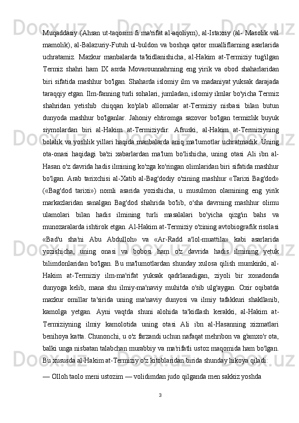 Muqaddasiy (Ahsan ut-taqosim fi ma'rifat al-aqoliym), al-Istaxriy (al- Masolik val
mamolik),   al-Balazuriy-Futuh   ul-buldon  va   boshqa   qator   mualliflarning   asarlarida
uchratamiz.   Mazkur   manbalarda   ta'kidlanishicha,   al-Hakim   at-Termiziy   tug'ilgan
Termiz   shahri   ham   IX   asrda   Movarounnahrning   eng   yirik   va   obod   shaharlaridan
biri sifatida mashhur bo'lgan. Shaharda islomiy ilm va madaniyat yuksak darajada
taraqqiy etgan. Ilm-fanning turli sohalari, jumladan, islomiy ilmlar bo'yicha Termiz
shahridan   yetishib   chiqqan   ko'plab   allomalar   at-Termiziy   nisbasi   bilan   butun
dunyoda   mashhur   bo'lganlar.   Jahoniy   ehtiromga   sazovor   bo'lgan   termizlik   buyuk
siymolardan   biri   al-Hakim   at-Termiziydir.   Afsuski,   al-Hakim   at-Termiziyning
bolalik va yoshlik yillari haqida manbalarda aniq ma'lumotlar uchratmadik. Uning
ota-onasi   haqidagi   ba'zi   xabarlardan   ma'lum   bo'lishicha,   uning   otasi   Ali   ibn   al-
Hasan o'z davrida hadis ilmining ko'zga ko'ringan olimlaridan biri sifatida mashhur
bo'lgan.   Arab   tarixchisi   al-Xatib   al-Bag'dodiy   o'zining   mashhur   «Tarixi   Bag'dod»
(«Bag'dod   tarixi»)   nomli   asarida   yozishicha,   u   musulmon   olamining   eng   yirik
markazlaridan   sanalgan   Bag'dod   shahrida   bo'lib,   o'sha   davrning   mashhur   olimu
ulamolari   bilan   hadis   ilmining   turli   masalalari   bo'yicha   qizg'in   bahs   va
munozaralarda ishtirok etgan. Al-Hakim at-Termiziy o'zining avtobiografik risolasi
«Bad'u   sha'ni   Abu   Abdulloh»   va   «Ar-Radd   a'lol-muattila»   kabi   asarlarida
yozishicha,   uning   onasi   va   bobosi   ham   o'z   davrida   hadis   ilmining   yetuk
bilimdonlaridan   bo'lgan.   Bu   ma'lumotlardan   shunday   xulosa   qilish   mumkinki,   al-
Hakim   at-Termiziy   ilm-ma'rifat   yuksak   qadrlanadigan,   ziyoli   bir   xonadonda
dunyoga   kelib,   mana   shu   ilmiy-ma'naviy   muhitda   o'sib   ulg'aygan.   Oxir   oqibatda
mazkur   omillar   ta'sirida   uning   ma'naviy   dunyosi   va   ilmiy   tafakkuri   shakllanib,
kamolga   yetgan.   Ayni   vaqtda   shuni   alohida   ta'kidlash   kerakki,   al-Hakim   at-
Termiziyning   ilmiy   kamolotida   uning   otasi   Ali   ibn   al-Hasanning   xizmatlari
benihoya katta. Chunonchi, u o'z farzandi uchun nafaqat mehribon va g'amxo'r ota,
balki unga nisbatan talabchan murabbiy va ma'rifatli ustoz maqomida ham bo'lgan.
Bu xususda al-Hakim at-Termiziy o'z kitoblaridan birida shunday hikoya qiladi:
— Olloh taolo meni ustozim — volidimdan judo qilganda men sakkiz yoshda 
3 