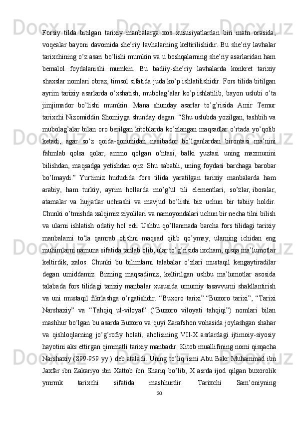 Forsiy   tilda   bitilgan   tarixiy   manbalarga   xos   xususiyatlardan   biri   matn   orasida,
voqealar   bayoni   davomida   she’riy   lavhalarning  keltirilishidir.   Bu   she’riy   lavhalar
tarixchining o’z asari bo’lishi mumkin va u boshqalarning she’riy asarlaridan ham
bemalol   foydalanishi   mumkin.   Bu   badiiy-she’riy   lavhalarda   konkret   tarixiy
shaxslar nomlari obraz, timsol sifatida juda ko’p ishlatilishidir. Fors tilida bitilgan
ayrim   tarixiy   asarlarda   o’xshatish,   mubolag’alar   ko’p   ishlatilib ,  bayon   uslubi   o’ta
jimjimador   bo’lishi   mumkin.   Mana   shunday   asarlar   to’g’risida   Amir   Temur
tarixchi Nizomiddin Shomiyga shunday degan: “Shu uslubda yozilgan, tashbih va
mubolag’alar bilan oro berilgan kitoblarda ko’zlangan maqsadlar o’rtada yo’qolib
ketadi,   agar   so’z   qoida-qonunidan   nasibador   bo’lganlardan   birontasi   ma’nini
fahmlab   qolsa   qolar,   ammo   qolgan   o’ntasi,   balki   yuztasi   uning   mazmunini
bilishdan,   maqsadga   yetishdan   ojiz.   Shu   sababli ,   uning   foydasi   barchaga   barobar
bo’lmaydi.”  
Yurtimiz   hududida   fors   tilida   yaratilgan   tarixiy   manbalarda   ham
arabiy,   ham   turkiy,   ayrim   hollarda   mo’g’ul   tili   elementlari,   so’zlar,   iboralar ,
atamalar   va   hujjatlar   uchrashi   va   mavjud   bo’lishi   biz   uchun   bir   tabiiy   holdir.
Chunki o’tmishda xalqimiz ziyolilari va namoyondalari uchun bir necha tilni bilish
va   ularni   ishlatish   odatiy   hol   edi.   Ushbu   qo’llanmada   barcha   fors   tilidagi   tarixiy
manbalarni   to’la   qamrab   olishni   maqsad   qilib   qo’ymay,   ularning   ichidan   eng
muhimlarni namuna sifatida tanlab olib, ular to’g’risida ixcham, qisqa ma’lumotlar
keltirdik,   xalos.   Chunki   bu   bilimlarni   talabalar   o’zlari   mustaqil   kengaytiradilar
degan   umiddamiz.   Bizning   maqsadimiz,   keltirilgan   ushbu   ma’lumotlar   asosida
talabada   fors   tilidagi   tarixiy   manbalar   xususida   umumiy   tasavvurni   shakllantirish
va   uni   mustaqil   fikrlashga   o’rgatishdir.   “ Buxoro   tarixi”   “Buxoro   tarixi”,   “Tarixi
Narshaxiy”   va   “Tahqiq   ul-viloyat”   (“Buxoro   viloyati   tahqiqi”)   nomlari   bilan
mashhur bo’lgan bu asarda Buxoro va quyi Zarafshon vohasida joylashgan shahar
va   qishloqlarning   jo’g’rofiy   holati,   aholisining   VII-X   asrlardagi   ijtimoiy-siyosiy
hayotini aks ettirgan qimmatli tarixiy manbadir.  Kitob   muallifining   nomi   qisqacha
Narshaxiy   (899-959   yy .)   deb   ataladi .   Uning   to ’ liq   ismi   Abu   Bakr   Muhammad   ibn
Jaxfar   ibn   Zakariyo   ibn   Xattob   ibn   Shariq   bo ’ lib ,   X   asrda   ijod   qilgan   buxorolik
ymrmk   tarixchi   sifatida   mashhurdir .   Tarixchi   Sam ’ oniyning
30 