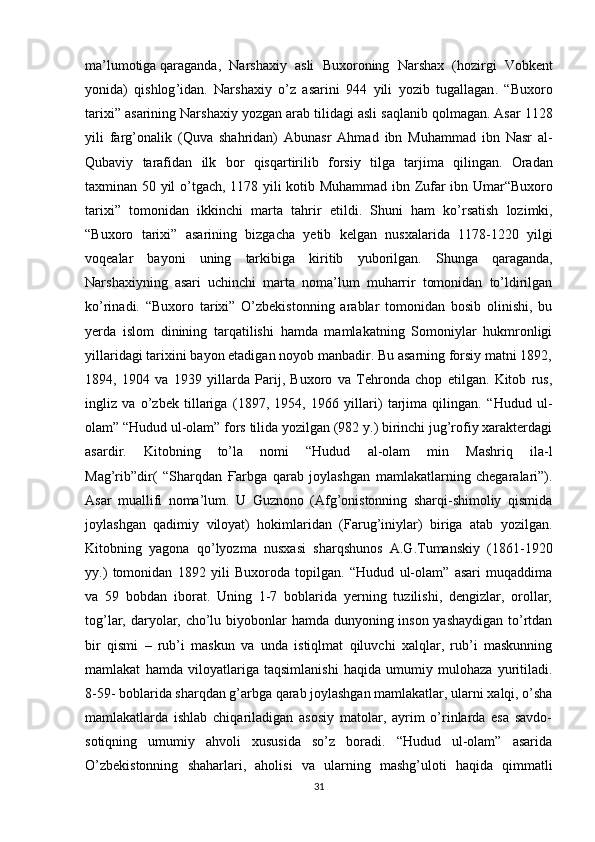 ma ’ lumotiga   qaraganda ,   Narshaxiy   asli   Buxoroning   Narshax   ( hozirgi   Vobkent
yonida )   qishlog ’ idan .   Narshaxiy   o ’ z   asarini   944   yili   yozib   tugallagan .   “ Buxoro
tarixi ”  asarining   Narshaxiy   yozgan   arab   tilidagi   asli   saqlanib   qolmagan .  Asar  1128
yili   farg ’ onalik   ( Quva   shahridan )   Abunasr   Ahmad   ibn   Muhammad   ibn   Nasr   al -
Qubaviy   tarafidan   ilk   bor   qisqartirilib   forsiy   tilga   tarjima   qilingan .   Oradan
taxminan   50   yil   o ’ tgach , 1178   yili   kotib   Muhammad   ibn   Zufar   ibn   Umar “ Buxoro
tarixi ”   tomonidan   ikkinchi   marta   tahrir   etildi .   Shuni   ham   ko ’ rsatish   lozimki ,
“ Buxoro   tarixi ”   asarining   bizgacha   yetib   kelgan   nusxalarida   1178-1220   yilgi
voqealar   bayoni   uning   tarkibiga   kiritib   yuborilgan .   Shunga   qaraganda,
Narshaxiyning   asari   uchinchi   marta   noma’lum   muharrir   tomonidan   to’ldirilgan
ko’rinadi.   “Buxoro   tarixi”   O’zbekistonning   arablar   tomonidan   bosib   olinishi,   bu
yerda   islom   dinining   tarqatilishi   hamda   mamlakatning   Somoniylar   hukmronligi
yillaridagi tarixini bayon etadigan noyob manbadir. Bu asarning forsiy matni 1892,
1894,   1904   va   1939   yillarda   Parij,   Buxoro   va   Tehronda   chop   etilgan.   Kitob   rus,
ingliz   va   o’zbek   tillariga   (1897,   1954,   1966   yillari)   tarjima   qilingan.   “ Hudud   ul-
olam”   “Hudud ul-olam” fors tilida yozilgan (982 y.) birinchi jug’rofiy xarakterdagi
asardir.   Kitobning   to’la   nomi   “Hudud   al-olam   min   Mashriq   ila-l
Mag’rib”dir(   “Sharqdan   Ғ arbga   qarab   joylashgan   mamlakatlarning   chegaralari”).
Asar   muallifi   noma’lum.   U   Guznono   (Afg’onistonning   sharqi-shimoliy   qismida
joylashgan   qadimiy   viloyat)   hokimlaridan   (Farug’iniylar)   biriga   atab   yozilgan.
Kitobning   yagona   qo’lyozma   nusxasi   sharqshunos   A.G.Tumanskiy   (1861-1920
yy.)   tomonidan   1892   yili   Buxoroda   topilgan.   “Hudud   ul-olam”   asari   muqaddima
va   59   bobdan   iborat.   Uning   1-7   boblarida   yerning   tuzilishi,   dengizlar,   orollar,
tog’lar, daryolar, cho’lu biyobonlar hamda dunyoning inson yashaydigan  to’rtdan
bir   qismi   –   rub’i   maskun   va   unda   istiqlmat   qiluvchi   xalqlar,   rub’i   maskunning
mamlakat   hamda   viloyatlariga   taqsimlanishi   haqida   umumiy   mulohaza   yuritiladi.
8-59- boblarida sharqdan g’arbga qarab joylashgan mamlakatlar, ularni xalqi, o’sha
mamlakatlarda   ishlab   chiqariladigan   asosiy   matolar,   ayrim   o’rinlarda   esa   savdo-
sotiqning   umumiy   ahvoli   xususida   so’z   boradi.   “Hudud   ul-olam”   asarida
O’zbekistonning   shaharlari,   aholisi   va   ularning   mashg’uloti   haqida   qimmatli
31 