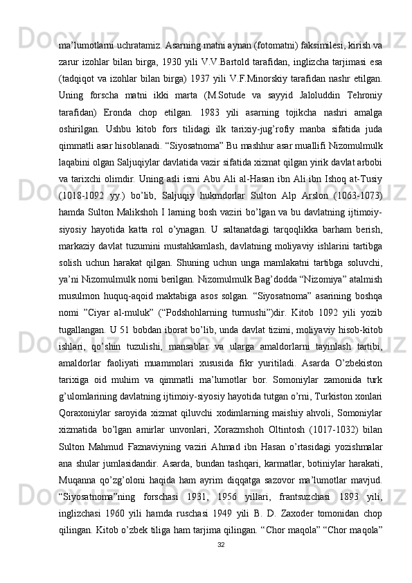 ma’lumotlarni uchratamiz. Asarning matni aynan (fotomatni) faksimilesi, kirish va
zarur   izohlar   bilan   birga,   1930   yili   V.V.Bartold   tarafidan,   inglizcha   tarjimasi   esa
(tadqiqot   va   izohlar   bilan   birga)   1937   yili   V.F.Minorskiy   tarafidan   nashr   etilgan.
Uning   forscha   matni   ikki   marta   (M.Sotude   va   sayyid   Jaloluddin   Tehroniy
tarafidan)   Eronda   chop   etilgan.   1983   yili   asarning   tojikcha   nashri   amalga
oshirilgan.   Ushbu   kitob   fors   tilidagi   ilk   tarixiy-jug’rofiy   manba   sifatida   juda
qimmatli asar hisoblanadi. “ Siyosatnoma”   Bu mashhur asar muallifi Nizomulmulk
laqabini olgan Saljuqiylar davlatida vazir sifatida xizmat qilgan yirik davlat arbobi
va  tarixchi   olimdir.  Uning  asli  ismi   Abu  Ali   al-Hasan  ibn  Ali  ibn  Ishoq  at-Tusiy
(1018-1092   yy.)   bo’lib,   Saljuqiy   hukmdorlar   Sulton   Alp   Arslon   (1063-1073)
hamda Sulton Malikshoh I larning bosh vaziri  bo’lgan va bu davlatning ijtimoiy-
siyosiy   hayotida   katta   rol   o’ynagan.   U   saltanatdagi   tarqoqlikka   barham   berish,
markaziy   davlat   tuzumini   mustahkamlash,   davlatning   moliyaviy   ishlarini   tartibga
solish   uchun   harakat   qilgan.   Shuning   uchun   unga   mamlakatni   tartibga   soluvchi,
ya’ni Nizomulmulk nomi berilgan. Nizomulmulk Bag’dodda “Nizomiya” atalmish
musulmon   huquq-aqoid   maktabiga   asos   solgan.   “Siyosatnoma”   asarining   boshqa
nomi   ”Ciyar   al-muluk”   (“Podshohlarning   turmushi”)dir.   Kitob   1092   yili   yozib
tugallangan. U 51 bobdan iborat bo’lib, unda davlat  tizimi,   moliyaviy hisob-kitob
ishlari ,   qo’shin   tuzulishi,   mansablar   va   ularga   amaldorlarni   tayinlash   tartibi,
amaldorlar   faoliyati   muammolari   xususida   fikr   yuritiladi.   Asarda   O’zbekiston
tarixiga   oid   muhim   va   qimmatli   ma’lumotlar   bor.   Somoniylar   zamonida   turk
g’ulomlarining davlatning ijtimoiy-siyosiy hayotida tutgan o’rni, Turkiston xonlari
Qoraxoniylar   saroyida   xizmat   qiluvchi   xodimlarning   maishiy   ahvoli,   Somoniylar
xizmatida   bo’lgan   amirlar   unvonlari,   Xorazmshoh   Oltintosh   (1017-1032)   bilan
Sulton   Mahmud   Ғ aznaviyning   vaziri   Ahmad   ibn   Hasan   o’rtasidagi   yozishmalar
ana   shular   jumlasidandir.   Asarda,   bundan   tashqari,   karmatlar,   botiniylar   harakati,
Muqanna   qo’zg’oloni   haqida   ham   ayrim   diqqatga   sazovor   ma’lumotlar   mavjud.
“Siyosatnoma”ning   forschasi   1931,   1956   yillari,   frantsuzchasi   1893   yili,
inglizchasi   1960   yili   hamda   ruschasi   1949   yili   B.   D.   Zaxoder   tomonidan   chop
qilingan. Kitob o’zbek tiliga ham tarjima qilingan. “ Chor maqola”   “Chor maqola”
32 