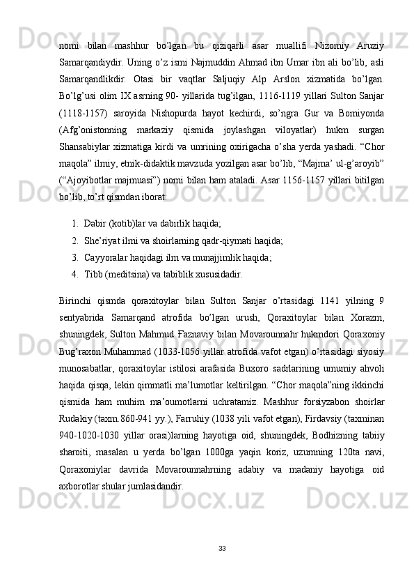 nomi   bilan   mashhur   bo’lgan   bu   qiziqarli   asar   muallifi   Nizomiy   Aruziy
Samarqandiydir.   Uning  o’z  ismi   Najmuddin   Ahmad  ibn   Umar   ibn  ali   bo’lib,   asli
Samarqandlikdir.   Otasi   bir   vaqtlar   Saljuqiy   Alp   Arslon   xizmatida   bo’lgan.
Bo’lg’usi  olim IX asrning 90- yillarida tug’ilgan, 1116-1119 yillari Sulton Sanjar
(1118-1157)   saroyida   Nishopurda   hayot   kechirdi,   so’ngra   Gur   va   Bomiyonda
(Afg’onistonning   markaziy   qismida   joylashgan   viloyatlar)   hukm   surgan
Shansabiylar   xizmatiga   kirdi   va   umrining   oxirigacha   o’sha   yerda   yashadi.   “Chor
maqola” ilmiy, etnik-didaktik mavzuda yozilgan asar bo’lib, “Majma’ ul-g’aroyib”
(“Ajoyibotlar majmuasi”) nomi bilan ham ataladi. Asar 1156-1157 yillari bitilgan
bo’lib, to’rt qismdan iborat:
1. Dabir (kotib)lar va dabirlik haqida;
2. She’riyat ilmi va shoirlarning qadr-qiymati haqida;
3. Cayyoralar haqidagi ilm va munajjimlik haqida;
4. Tibb (meditsina) va tabiblik xususidadir.
Birinchi   qismda   qoraxitoylar   bilan   Sulton   Sanjar   o’rtasidagi   1141   yilning   9
sentyabrida   Samarqand   atrofida   bo’lgan   urush,   Qoraxitoylar   bilan   Xorazm,
shuningdek,   Sulton  Mahmud   Ғ aznaviy   bilan  Movarounnahr   hukmdori   Qoraxoniy
Bug’raxon Muhammad (1033-1056 yillar atrofida vafot etgan) o’rtasidagi  siyosiy
munosabatlar,   qoraxitoylar   istilosi   arafasida   Buxoro   sadrlarining   umumiy   ahvoli
haqida qisqa, lekin qimmatli ma’lumotlar keltirilgan. “Chor maqola”ning ikkinchi
qismida   ham   muhim   ma’oumotlarni   uchratamiz.   Mashhur   forsiyzabon   shoirlar
Rudakiy (taxm.860-941 yy.), Farruhiy (1038 yili vafot etgan), Firdavsiy (taxminan
940-1020-1030   yillar   orasi)larning   hayotiga   oid,   shuningdek,   Bodhizning   tabiiy
sharoiti,   masalan   u   yerda   bo’lgan   1000ga   yaqin   koriz,   uzumning   120ta   navi,
Qoraxoniylar   davrida   Movarounnahrning   adabiy   va   madaniy   hayotiga   oid
axborotlar shular jumlasidandir.
33 