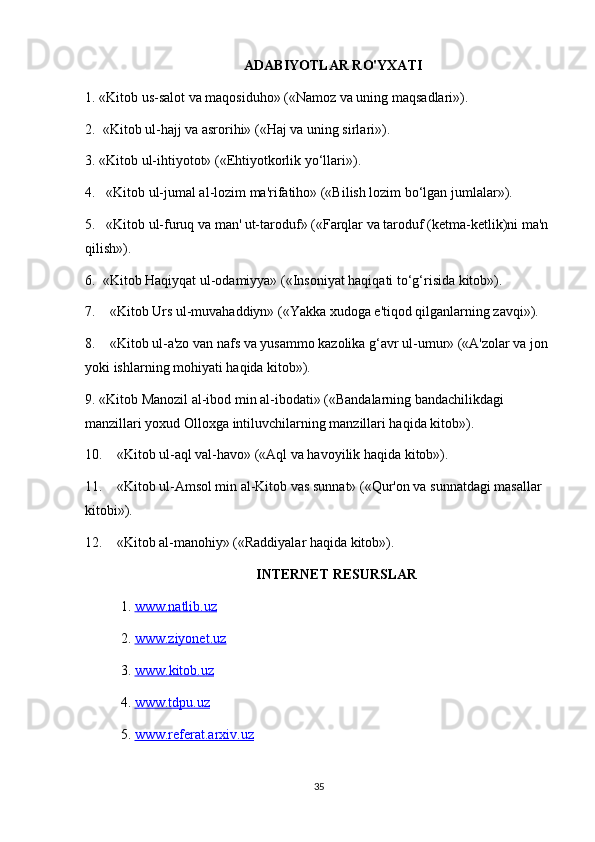 ADABIYOTLAR RO'YXATI
1. «Kitob us-salot va maqosiduho» («Namoz va uning maqsadlari»).
2.    «Kitob ul-hajj va asrorihi» («Haj va uning sirlari»).
3. «Kitob ul-ihtiyotot» («Ehtiyotkorlik yo‘llari»).
4.       «Kitob ul-jumal al-lozim ma'rifatiho» («Bilish lozim bo‘lgan jumlalar»).
5.       «Kitob ul-furuq va man' ut-taroduf» («Farqlar va taroduf (ketma-ketlik)ni ma'n 
qilish»).
6.    «Kitob Haqiyqat ul-odamiyya» («Insoniyat haqiqati to‘g‘risida kitob»).
7.         «Kitob Urs ul-muvahaddiyn» («Yakka xudoga e'tiqod qilganlarning zavqi»).
8.         «Kitob ul-a'zo van nafs va yusammo kazolika g‘avr ul-umur» («A'zolar va jon 
yoki ishlarning mohiyati haqida kitob»).
9. «Kitob Manozil al-ibod min al-ibodati» («Bandalarning bandachilikdagi 
manzillari yoxud Olloxga intiluvchilarning manzillari haqida kitob»).
10.        «Kitob ul-aql val-havo» («Aql va havoyilik haqida kitob»).
11.        «Kitob ul-Amsol min al-Kitob vas sunnat» («Qur'on va sunnatdagi masallar 
kitobi»).
12.        «Kitob al-manohiy» («Raddiyalar haqida kitob»).
INTERNET RESURSLAR
1.  www.natlib.uz  
2.  www.ziyonet.uz   
3.  www    .   kitob    .   uz   
4.  www.tdpu.uz
5.  www.referat.arxiv.uz
35 