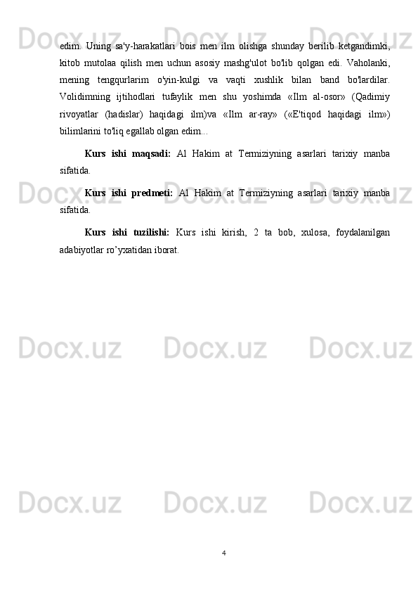 edim.   Uning   sa'y-harakatlari   bois   men   ilm   olishga   shunday   berilib   ketgandimki,
kitob   mutolaa   qilish   men   uchun   asosiy   mashg'ulot   bo'lib   qolgan   edi.   Vaholanki,
mening   tengqurlarim   o'yin-kulgi   va   vaqti   xushlik   bilan   band   bo'lardilar.
Volidimning   ijtihodlari   tufaylik   men   shu   yoshimda   «Ilm   al-osor»   (Qadimiy
rivoyatlar   (hadislar)   haqidagi   ilm)va   «Ilm   ar-ray»   («E'tiqod   haqidagi   ilm»)
bilimlarini to'liq egallab olgan edim...  
Kurs   ishi   maqsadi:   Al   Hakim   at   Termiziyning   asarlari   tarixiy   manba
sifatida .  
Kurs   ishi   predmeti:   Al   Hakim   at   Termiziyning   asarlari   tarixiy   manba
sifatida .
Kurs   ishi   tuzilishi:   Kurs   ishi   kirish,   2   ta   bob,   xulosa,   foydalanilgan
adabiyotlar ro’yxatidan iborat. 
4 