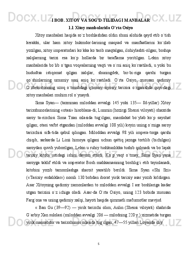 I BOB. XITOY VA SOG'D TILIDAGI MANBALAR
1.1  Xitoy manbalarida O’rta Osiyo
Xitoy manbalari haqida so`z boshlashdan oldin shuni alohida qayd etib o`tish
k е rakki,   ular   ham   xitoy   hukmdor-larining   maqsad   va   manfaatlarini   ko`zlab
yozilgan, xitoy imp е ratorlari ko`kka ko`tarib maqtalgan, ilohiylashti-rilgan; boshqa
xalqlarning   tarixi   esa   ko`p   hollarda   bir   taraflama   yoritilgan.   L е kin   xitoy
manbalarida bo`lib o`tgan voq е alarning vaqti va o`rni aniq ko`rsatiladi, u yoki bu
hududtsa   istiqomat   qilgan   xalqlar,   shuningd е k,   bir-bi-riga   qarshi   turgan
qo`shinlarning   umumiy   soni   aniq   ko`rsatiladi.   O`rta   Osiyo,   xususan   qadimiy
O`zb е kistonning   uzoq   o`tmishdagi   ijtimoiy-siyosiy   tarixini   o`rganishda   quyi-dagi
xitoy manbalari muhim rol o`ynaydi.
Sima   Syan—   (taxminan   miloddan   avvalgi   145   yoki   135—   86-yillar)   Xitoy
tarixshunoslarining «otasi» hisoblana-di; Lunmin (hozirgi Shensi viloyati) shaxrida
saroy   ta-rixchisi   Sima   Txan   oilasida   tug`ilgan;   mamlakat   bo`ylab   ko`p   sayohat
qilgan; otasi vafot etgandan (miloddan avval gi 108 yili) k е yin uning o`rniga saroy
tarixchisi   sifa-tida   qabul   qilingan.   Miloddan   avvalgi   98   yili   imp е ra-torga   qarshi
chiqib,   sarkarda   Li   Linii   himoya   qilgani   uchun   qattiq   jazoga   tortilib   (bichilgan)
saroydan quvib yuborilgan. L е kin u ruhiy tushkunlikka tushib qolmadi va bo`lajak
tarixiy   kitobi   ustidagi   ishini   davom   ettirdi.   Ko`p   vaqt   o`tmay,   Sima   Syan   yana
saroyga taklif  etildi  va imp е rator  Bosh  mahkamasining  boshlig`i  etib tayinlanadi,
kitobini   yozib   tamomlashga   sharoit   yaratilib   b е rildi.   Sima   Syan   «Shi   Szi»
(«Tarixiy  esdaliklar»)  nomli   130 bobdan  iborat   yirik  tarixiy  asar   yozib krldirgan.
Asar   Xitoyning   qadimiy   zamonlardan   to   miloddan   avvalgi   I   asr   boshlariga   kadar
utgan   tarixini   o`z   ichiga   oladi.   Asar-da   O`rta   Osiyo,   uning   123   bobida   xususan
Farg`ona va uning qadimiy xalqi, hayoti haqida qimmatli ma'lumotlar mavjud.
«   Ban   Gu   (39—92)   —   yirik   tarixchi   olim;   Anlin   (Shensi   viloyati)   shahrida
G`arbiy Xan sulolasi (mi loddan avvalgi 206 — milodning 220 y.) xizmatida tur gan
yirik mansabdor va tarixshunos oilasida tug`ilgan; 47—55 yillari Loyanda oliy 
5 