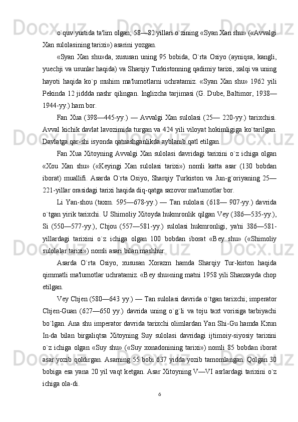 o`quv yurtida ta'lim olgan; 58—82 yillari o`zining «Syan Xan shu» («Avvalgi
Xan sulolasining tarixi») asarini yozgan.
«Syan   Xan   shu»da,   xususan   uning   95   bobida,   O`rta   Osiyo   (ayniqsa,   kangli,
yuechji va usunlar haqida) va Sharqiy Turkistonning qadimiy tarixi, xalqi va uning
hayoti   haqida   ko`p   muhim   ma'lumotlarni   uchratamiz.   «Syan   Xan   shu»   1962   yili
P е kinda 12 jiddda nashr qilingan. Inglizcha tarjimasi (G. Dub е , Baltimor, 1938—
1944-yy.) ham bor.
Fan   Xua   (398—445-yy.)   —   Avvalgi   Xan   sulolasi   (25—   220-yy.)   tarixchisi.
Avval kichik davlat lavozimida turgan va 424 yili viloyat hokimligiga ko`tarilgan.
Davlatga qar-shi isyonda qatnashganlikda ayblanib qatl etilgan.
Fan  Xua   Xitoyning  Avvalgi   Xan   sulolasi   davridagi   tarixini   o`z   ichiga  olgan
«Xou   Xan   shu»   («K е yingi   Xan   sulolasi   tarixi»)   nomli   katta   asar   (130   bobdan
iborat)   muallifi.   Asarda   O`rta   Osiyo,   Sharqiy   Turkiston   va   Jun-g`oriyaning   25—
221-yillar orasidagi tarixi haqida diq-qatga sazovor ma'lumotlar bor.
Li   Yan-shou   (taxm.   595—678-yy.)   —   Tan   sulolasi   (618—  907-yy.)   davrida
o`tgan yirik tarixchi. U Shimoliy Xitoyda hukmronlik qilgan Vey (386—535-yy.),
Si   (550—577-yy.),   Chjou   (557—581-yy.)   sulolasi   hukmronligi,   ya'ni   386—581-
yillardagi   tarixini   o`z   ichiga   olgan   100   bobdan   iborat   «Bey   shu»   («Shimoliy
sulolalar tarixi») nomli asari bilan mashhur.
Asarda   O`rta   Osiyo,   xususan   Xorazm   hamda   Sharqiy   Tur-kiston   haqida
qimmatli ma'lumotlar uchratamiz. «Bey shu»ning matni 1958 yili Shanxayda chop
etilgan.
Vey Chj е n (580—643 yy.) — Tan sulolasi davrida o`tgan tarixchi; imp е rator
Chj е n-Guan   (627—650   yy.)   davrida   uning   o`g`li   va   toju   taxt   vorisiga   tarbiyachi
bo`lgan. Ana shu imp е rator davrida tarixchi olimlardan Yan Shi-Gu hamda Kxun
In-da   bilan   birgaliqtsa   Xitoyning   Suy   sulolasi   davridagi   ijtimoiy-siyosiy   tarixini
o`z   ichiga   olgan   «Suy   shu»   («Suy   xonadonining   tarixi»)   nomli   85   bobdan   ibo rat
asar yozib qoldirgan. Asarning 55 bobi 637 yidda yozib tamomlangan. Qolgan 30
bobiga esa yana 20 yil vaqt k е tgan. Asar Xitoyning V—VI asrlardagi tarixini o`z
ichiga ola-di.
6 