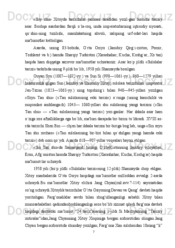 «Suy   shu»   Xitoyda   tarixchilar   jamoasi   tarafidan   yozil-gan   birinchi   tarixiy
asar.   Boshqa   asarlardan   farqli   o`la-roq,   unda   imp е ratorlarning   iqtisodiy   siyosati,
qo`shin-ning   tuzilishi,   mamlakatning   ahvoli,   xalqning   urf-odat-lari   haqida
ma'lumotlar k е ltirilgan.
Asarda,   uning   83-bobida,   O`rta   Osiyo   (Janubiy   Qirg`i-ziston,   Pomir,
Toshk е nt va b.) hamda Sharqiy Turkiston (Xarashahar, Kucha, Koshg`ar, Xo`tan)
haqida   ham   diqqatga   sazovor   ma'lumotlar   uchratamiz.  Asar   ko`p  jildli   «Sulolalar
tarixi» tarkibida uning 9-jildi bo`lib, 1958 yili Shanxayda bosilgan.
Ouyan Syu (1007—1072-yy.) va Sun Si (998—1061-yy.). 960—1279 yillari
hukmronlik qilgan Sun (Janubiy va Shimoliy Xitoy) sulolasi tarixchilari: imp е rator
J е n-Tszun   (1023—1063-yy.)   ning   topshirig`i   bilan   940—945-yillari   yozilgan
«Szyu   Tan   shu»   («Tan   sulolasining   eski   tarixi»)   o`rniga   (uning   kamchilik   va
nuqsonlari   aniklangach)   1043—   1060-yillari   shu   sulolaning   yangi   tarixini   («Sin
Tan   shu»   —   «Tan   sulolasining   yangi   tarixi»)   yoz-ganlar.   Har   ikkala   asar   ham
o`ziga xos afzalliklarga ega bo`lib, ma'lum darajada bir-birini to`ldiradi. XVIII as-
rda tarixchi Shen Bin — chj е n har ikkala tarixni bir-biriga bog`lab, unga «Sin szyu
Tan   shu   x е chao»   («Tan   su lolasining   bir-biri   bilan   qo`shilgan   yangi   hamda   eski
tarixi») d е b nom qo`ydi. Asarda 618—907-yillar voq е alari bayon etilgan.
«Sin   Tan   shu»da   Samarqand,   hozirgi   O`zb е Kistonning   Janubiy   viloyatlari,
Eron, Afg`oniston hamda Sharqiy Turkiston (Xarashahar, Kucha, Koshg`ar) haqida
ma'lumot-lar uchraydi.
1958 yili (ko`p jildli «Sulolalar tarixi»ning 12-jildi) Shanxayda chop etilgan.
Xitoy   manbalarida   O’rta   Osiyo   haqidagi   ma’lumotlar   milloddan   avvalgi   2-asrda
uchraydi.Bu   ma’lumotlar   Xitoy   elchisi   Jang   Chyan(mil.avv.?-114)   sayoxatidan
so’ng uchraydi.Xitoylik tarixchilar O’rta Osiyoning Davan va Qang’ davlati haqida
yoritishgan.   Farg’onaliklar   savdo   bilan   shug’ullanganligi   sababli   Xitoy   bilan
munosabalatlari qadimdanboshlanganligi asos bo’lib xizmat qiladi.farg’ona davlati
haqidagi   dastlabki   ma’lumot   “24   tarix”asarinig   1-jildi   Si   Machyanning   “Tarixiy
xotiralar”idan,Jang   Chyanning   Xitoy   Xoqoniga   bergan   axborotidan   olingan.Jang
Chyan bergan axborotida shunday yozilgan; Farg’ona Xan sulolasidan 10ming “li”
7 