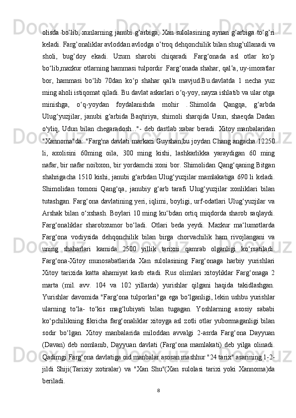 olisda  bo’lib,  xunlarning  janubi  g’arbiga, Xan  sulolasining  aynan  g’arbiga  to’g’ri
keladi. Farg’onaliklar avloddan avlodga o’troq dehqonchilik bilan shug’ullanadi   va
sholi ,   bug’doy   ekadi.   Uzum   sharobi   chiqaradi   .Farg onada   asl   otlar   ko pʻ ʻ
bo lib,mazkur otlarning hammasi tulpordir .Farg onada shahar, qal a, uy-imoratlar	
ʻ ʻ ʼ
bor,   hammasi   bo lib   70dan   ko p   shahar   qal'a   mavjud.Bu.davlatda   1   necha   yuz	
ʻ ʻ
ming aholi istiqomat qiladi. Bu davlat askarlari o q-yoy, nayza ishlatib va ular otga	
ʻ
minishga,   o q-yoydan   foydalanishda   mohir   .	
ʻ   Shimolda   Qangqa ,   g arbda	ʻ
Ulug yuzjilar,   janubi   g arbida   Baqtiriya,   shimoli   sharqida   Usun,   shaeqda   Dadan	
ʻ ʻ
o'yliq,  Udun   bilan  chegaradosh..."-   deb   dastlab   xabar   beradi.   Xitoy  manbalaridan
"Xannoma"da: "Farg'na   davlati markazi Guyshan ,bu joydan Chang angacha 12250
li,   axolisini   60ming   oila,   300   ming   kishi,   lashkarlikka   yaraydigan   60   ming
nafar,   bir nafar noibxon , bir yordamchi xoni bor.   Shimolidan Qang‘qaning Bitgan
shahrigacha 1510 kishi, janubi g‘arbdan Ulug‘yuzjilar mamlakatiga 690 li keladi.
Shimolidan   tomoni   Qang‘qa,   janubiy   g‘arb   tarafi   Ulug‘yuzjilar   xonliklari   bilan
tutashgan. Farg‘ona davlatining yeri, iqlimi, boyligi, urf-odatlari  Ulug‘yuzjilar  va
Arshak bilan o‘xshash. Boylari 10 ming ku‘bdan ortiq miqdorda sharob saqlaydi.
Farg‘onaliklar   sharobxumor   bo‘ladi.   Otlari   beda   yeydi.   Mazkur   ma‘lumotlarda
Farg‘ona   vodiysida   dehqonchilik   bilan   birga   chorvachilik   ham   rivojlangani   va
uning   shaharlari   kamida   2500   yillik   tarixni   qamrab   olganligi   ko‘rsatiladi.
Farg‘ona-Xitoy   munosabatlarida   Xan   sulolasining   Farg‘onaga   harbiy   yurishlari
Xitoy   tarixida   katta   ahamiyat   kasb   etadi.   Rus   olimlari   xitoyliklar   Farg‘onaga   2
marta   (mil.   avv.   104   va   102   yillarda)   yurishlar   qilgani   haqida   takidlashgan.
Yurishlar davomida "Farg‘ona tulporlari"ga ega bo‘lganligi, lekin ushbu yurishlar
ularning   to‘la-   to‘kis   mag‘lubiyati   bilan   tugagan.   Yoshlarning   asosiy   sababi
ko‘pchilikning  fikricha   farg‘onaliklar  xitoyga  asl   zotli   otlar  yubormaganligi   bilan
sodir   bo‘lgan.   Xitoy   manbalarida   miloddan   avvalgi   2-asrda   Farg‘ona   Dayyuan
(Davan)   deb   nomlanib,   Dayyuan   davlati   (Farg‘ona   mamlakati)   deb   yilga   olinadi.
Qadimgi Farg‘ona davlatiga oid manbalar asosan mashhur "24 tarix" asarining 1-2-
jildi   Shiji(Tarixiy   xotiralar)   va   "Xan   Shu"(Xan   sulolasi   tarixi   yoki   Xannoma)da
beriladi.
8 