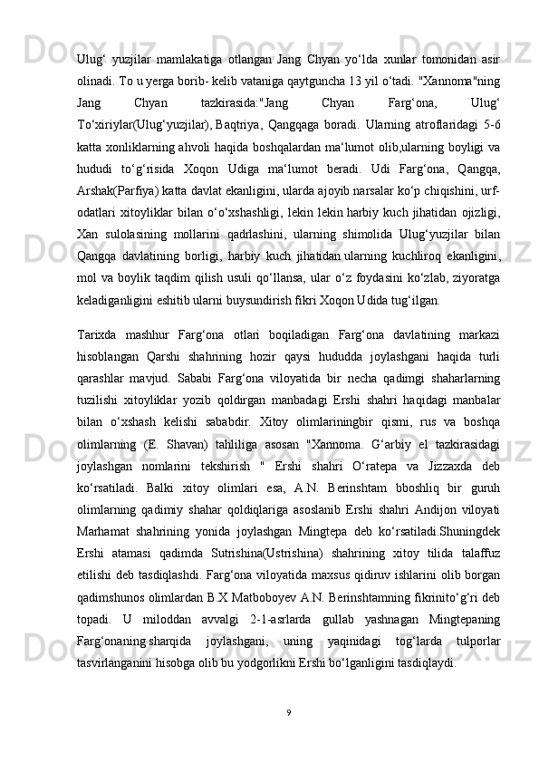 Ulug‘   yuzjilar   mamlakatiga   otlangan   Jang   Chyan   yo‘lda   xunlar   tomonidan   asir
olinadi. To u yerga borib- kelib vataniga qaytguncha 13 yil o‘tadi. "Xannoma"ning
Jang   Chyan   tazkirasida:"Jang   Chyan   Farg‘ona,   Ulug‘
To‘xiriylar(Ulug‘yuzjilar),   Baqtriya ,   Qangqaga   boradi.   Ularning   atroflaridagi   5-6
katta xonliklarning ahvoli  haqida boshqalardan ma‘lumot  olib,ularning boyligi  va
hududi   to‘g‘risida   Xoqon   Udiga   ma‘lumot   beradi.   Udi   Farg‘ona,   Qangqa,
Arshak(Parfiya) katta davlat ekanligini, ularda ajoyib narsalar ko‘p chiqishini, urf-
odatlari   xitoyliklar   bilan  o‘o‘xshashligi,   lekin  lekin   harbiy   kuch   jihatidan   ojizligi ,
Xan   sulolasining   mollarini   qadrlashini,   ularning   shimolida   Ulug‘yuzjilar   bilan
Qangqa   davlatining   borligi,   harbiy   kuch   jihatidan   ularning   kuchliroq   ekanligini ,
mol   va   boylik  taqdim   qilish   usuli   qo‘llansa,   ular   o‘z  foydasini   ko‘zlab,   ziyoratga
keladiganligini eshitib ularni buysundirish fikri Xoqon Udida tug‘ilgan.
Tarixda   mashhur   Farg‘ona   otlari   boqiladigan   Farg‘ona   davlatining   markazi
hisoblangan   Qarshi   shahrining   hozir   qaysi   hududda   joylashgani   haqida   turli
qarashlar   mavjud.   Sababi   Farg‘ona   viloyatida   bir   necha   qadimgi   shaharlarning
tuzilishi   xitoyliklar   yozib   qoldirgan   manbadagi   Ershi   shahri   haqidagi   manbalar
bilan   o‘xshash   kelishi   sababdir.   Xitoy   olimlariningbir   qismi,   rus   va   boshqa
olimlarning   (E.   Shavan)   tahliliga   asosan   "Xannoma.   G‘arbiy   el   tazkirasidagi
joylashgan   nomlarini   tekshirish   "   Ershi   shahri   O‘ratepa   va   Jizzaxda   deb
ko‘rsatiladi.   Balki   xitoy   olimlari   esa,   A.N.   Berinshtam   bboshliq   bir   guruh
olimlarning   qadimiy   shahar   qoldiqlariga   asoslanib   Ershi   shahri   Andijon   viloyati
Marhamat   shahrining   yonida   joylashgan   Mingtepa   deb   ko‘rsatiladi.Shuningdek
Ershi   atamasi   qadimda   Sutrishina(Ustrishina)   shahrining   xitoy   tilida   talaffuz
etilishi  deb tasdiqlashdi.  Farg‘ona viloyatida maxsus qidiruv ishlarini olib borgan
qadimshunos olimlardan B.X Matboboyev A.N. Berinshtamning fikrinito‘g‘ri deb
topadi.   U   miloddan   avvalgi   2-1-asrlarda   gullab   yashnagan   Mingtepaning
Farg‘onaning   sharqida   joylashgani ,   uning   yaqinidagi   tog‘larda   tulporlar
tasvirlanganini hisobga olib bu yodgorlikni Ershi bo‘lganligini tasdiqlaydi.
9 