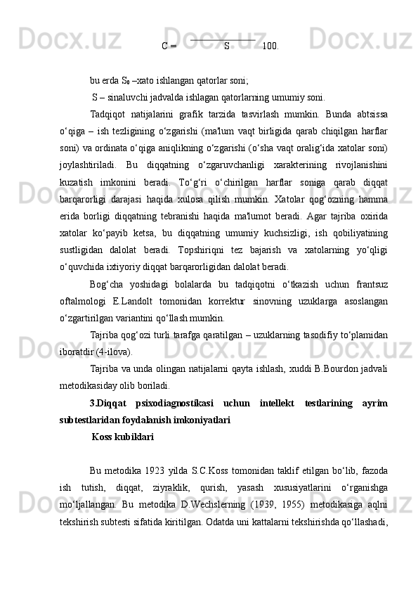 C =  100.
S
bu erda S
0  –xato ishlangan qatorlar soni;
 S – sinaluvchi jadvalda ishlagan qatorlarning umumiy soni.
Tadqiqot   natijalarini   grafik   tarzida   tasvirlash   mumkin.   Bunda   abtsissa
o‘qiga   –   ish   tezligining   o‘zgarishi   (ma'lum   vaqt   birligida   qarab   chiqilgan   harflar
soni) va ordinata o‘qiga aniqlikning o‘zgarishi (o‘sha vaqt oralig‘ida xatolar soni)
joylashtiriladi.   Bu   diqqatning   o‘zgaruvchanligi   xarakterining   rivojlanishini
kuzatish   imkonini   beradi.   To‘g‘ri   o‘chirilgan   harflar   soniga   qarab   diqqat
barqarorligi   darajasi   haqida   xulosa   qilish   mumkin.   Xatolar   qog‘ozning   hamma
erida   borligi   diqqatning   tebranishi   haqida   ma'lumot   beradi.   Agar   tajriba   oxirida
xatolar   ko‘payib   ketsa,   bu   diqqatning   umumiy   kuchsizligi,   ish   qobiliyatining
sustligidan   dalolat   beradi.   Topshiriqni   tez   bajarish   va   xatolarning   yo‘qligi
o‘quvchida ixtiyoriy diqqat barqarorligidan dalolat beradi. 
Bog‘cha   yoshidagi   bolalarda   bu   tadqiqotni   o‘tkazish   uchun   frantsuz
oftalmologi   E.Landolt   tomonidan   korrektur   sinovning   uzuklarga   asoslangan
o‘zgartirilgan variantini qo‘llash mumkin.
Tajriba qog‘ozi turli tarafga qaratilgan – uzuklarning tasodifiy to‘plamidan
iboratdir (4-ilova).
Tajriba va unda olingan natijalarni qayta ishlash, xuddi B.Bourdon jadvali
metodikasiday olib boriladi. 
3.Diqqat   psixodiagnostikasi   uchun   intellekt   testlarining   ayrim
subtestlaridan foydalanish imkoniyatlari
  Koss kubiklari
Bu   metodika   1923   yilda   S.C.Koss   tomonidan   taklif   etilgan   bo‘lib,   fazoda
ish   tutish,   diqqat,   ziyraklik,   qurish,   yasash   xususiyatlarini   o‘rganishga
mo‘ljallangan.   Bu   metodika   D.Wechslerning   (1939,   1955)   metodikasiga   aqlni
tekshirish subtesti sifatida kiritilgan. Odatda uni kattalarni tekshirishda qo‘llashadi,