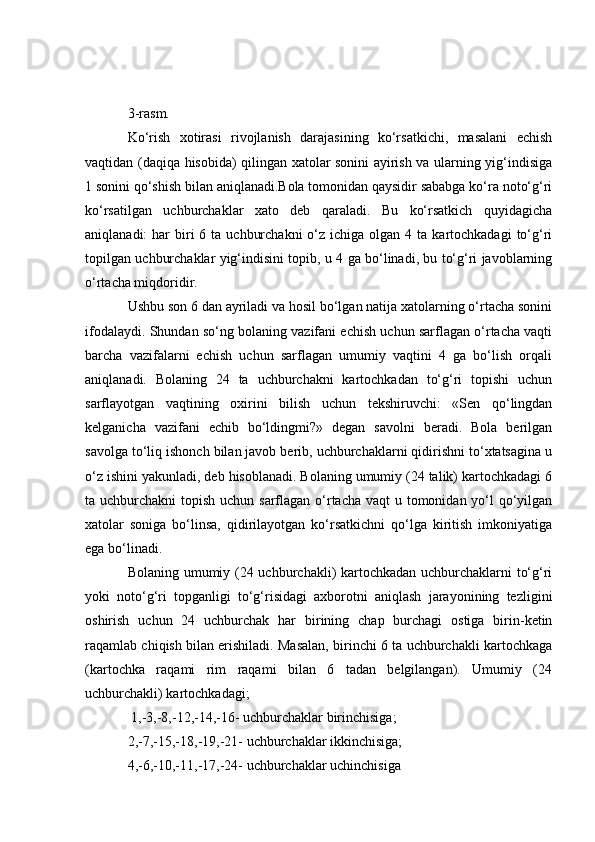 3-rasm.
Ko‘rish   xotirasi   rivojlanish   darajasining   ko‘rsatkichi,   masalani   echish
vaqtidan (daqiqa hisobida) qilingan xatolar sonini ayirish va ularning yig‘indisiga
1 sonini qo‘shish bilan aniqlanadi.Bola tomonidan qaysidir sababga ko‘ra noto‘g‘ri
ko‘rsatilgan   uchburchaklar   xato   deb   qaraladi.   Bu   ko‘rsatkich   quyidagicha
aniqlanadi:  har   biri   6 ta  uchburchakni  o‘z ichiga  olgan  4 ta  kartochkadagi  to‘g‘ri
topilgan uchburchaklar yig‘indisini topib, u 4 ga bo‘linadi, bu to‘g‘ri javoblarning
o‘rtacha miqdoridir.
Ushbu son 6 dan ayriladi va hosil bo‘lgan natija xatolarning o‘rtacha sonini
ifodalaydi. Shundan so‘ng bolaning vazifani echish uchun sarflagan o‘rtacha vaqti
barcha   vazifalarni   echish   uchun   sarflagan   umumiy   vaqtini   4   ga   bo‘lish   orqali
aniqlanadi.   Bolaning   24   ta   uchburchakni   kartochkadan   to‘g‘ri   topishi   uchun
sarflayotgan   vaqtining   oxirini   bilish   uchun   tekshiruvchi:   «Sen   qo‘lingdan
kelganicha   vazifani   echib   bo‘ldingmi?»   degan   savolni   beradi.   Bola   berilgan
savolga to‘liq ishonch bilan javob berib, uchburchaklarni qidirishni to‘xtatsagina u
o‘z ishini yakunladi, deb hisoblanadi. Bolaning umumiy (24 talik) kartochkadagi 6
ta uchburchakni  topish uchun sarflagan o‘rtacha vaqt  u tomonidan yo‘l  qo‘yilgan
xatolar   soniga   bo‘linsa,   qidirilayotgan   ko‘rsatkichni   qo‘lga   kiritish   imkoniyatiga
ega bo‘linadi.
Bolaning umumiy (24 uchburchakli) kartochkadan uchburchaklarni to‘g‘ri
yoki   noto‘g‘ri   topganligi   to‘g‘risidagi   axborotni   aniqlash   jarayonining   tezligini
oshirish   uchun   24   uchburchak   har   birining   chap   burchagi   ostiga   birin-ketin
raqamlab chiqish bilan erishiladi. Masalan, birinchi 6 ta uchburchakli kartochkaga
(kartochka   raqami   rim   raqami   bilan   6   tadan   belgilangan).   Umumiy   (24
uchburchakli) kartochkadagi;
 1,-3,-8,-12,-14,-16- uchburchaklar birinchisiga;
2,-7,-15,-18,-19,-21- uchburchaklar ikkinchisiga;
4,-6,-10,-11,-17,-24- uchburchaklar uchinchisiga  