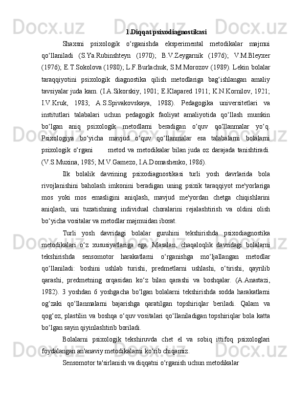 1.Diqqat psixodiagnostikasi
Shaxsni   psixologik   o‘rganishda   eksperimental   metodikalar   majmui
qo‘llaniladi   (S.Ya.Rubinshteyn   (1970);   B.V.Zeygarnik   (1976);   V.M.Bleyxer
(1976); E.T.Sokolova (1980); L.F.Burlachuk, S.M.Morozov (1989). Lekin bolalar
taraqqiyotini   psixologik   diagnostika   qilish   metodlariga   bag‘ishlangan   amaliy
tavsiyalar juda kam. (I.A.Sikorskiy, 1901; E.Klapared 1911; K.N.Kornilov, 1921;
I.V.Kruk,   1983;   A.S.Spivakovskaya,   1988).   Pedagogika   universitetlari   va
institutlari   talabalari   uchun   pedagogik   faoliyat   amaliyotida   qo‘llash   mumkin
bo‘lgan   aniq   psixologik   metodlarni   beradigan   o‘quv   qo‘llanmalar   yo‘q.
Psixologiya   bo‘yicha   mavjud   o‘quv   qo‘llanmalar   esa   talabalarni   bolalarni
psixologik   o‘rgani             metod   va   metodikalar   bilan   juda   oz   darajada   tanishtiradi.
(V.S.Muxina, 1985; M.V.Gamezo, I.A.Domashenko, 1986).
Ilk   bolalik   davrining   psixodiagnostikasi   turli   yosh   davrlarida   bola
rivojlanishini   baholash   imkonini   beradigan   uning   psixik   taraqqiyot   me'yorlariga
mos   yoki   mos   emasligini   aniqlash,   mavjud   me'yordan   chetga   chiqishlarini
aniqlash,   uni   tuzatishning   individual   choralarini   rejalashtirish   va   oldini   olish
bo‘yicha vositalar va metodlar majmuidan iborat. 
Turli   yosh   davridagi   bolalar   guruhini   tekshirishda   psixodiagnostika
metodikalari   o‘z   xususiyatlariga   ega.   Masalan,   chaqaloqlik   davridagi   bolalarni
tekshirishda   sensomotor   harakatlarni   o‘rganishga   mo‘ljallangan   metodlar
qo‘llaniladi:   boshini   ushlab   turishi,   predmetlarni   ushlashi,   o‘tirishi,   qayrilib
qarashi,   predmetning   orqasidan   ko‘z   bilan   qarashi   va   boshqalar.   (A.Anastazi,
1982).   3   yoshdan   6   yoshgacha   bo‘lgan   bolalarni   tekshirishda   sodda   harakatlarni
og‘zaki   qo‘llanmalarni   bajarishga   qaratilgan   topshiriqlar   beriladi.   Qalam   va
qog‘oz, plastilin va boshqa o‘quv vositalari qo‘llaniladigan topshiriqlar bola katta
bo‘lgan sayin qiyinlashtirib boriladi. 
Bolalarni   psixologik   tekshiruvda   chet   el   va   sobiq   ittifoq   psixologlari
foydalangan an'anaviy metodikalarni ko‘rib chiqamiz.
Sensomotor ta'sirlanish va diqqatni o‘rganish uchun metodikalar 