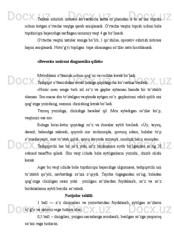 Tezkor   eshitish   xotirasi   ko‘rsatkichi   katta   to‘plamdan   6   ta   so‘zni   topishi
uchun ketgan o‘rtacha vaqtga qarab aniqlanadi. O‘rtacha vaqtni topish uchun bola
topshiriqni bajarishga sarflagan umumiy vaqt 4 ga bo‘linadi.
O‘rtacha vaqtni xatolar soniga bo‘lib, 1 qo‘shilsa, operativ eshitish xotirasi
hajmi aniqlanadi. Noto‘g‘ri topilgan  topa olinmagan so‘zlar xato hisoblanadi.
«Bevosita xotirani diagnostika qilish»
Metodikani o‘tkazish uchun qog‘oz va ruchka kerak bo‘ladi.
Tadqiqot o‘tkazishdan avval bolaga quyidagicha ko‘rsatma beriladi:
«Hozir   men   senga   turli   xil   so‘z   va   gaplar   aytaman   hamda   bir   to‘xtalib
olaman. Sen mana shu to‘xtalgan vaqtimda aytgan so‘z  gaplarimni eslab qolib uni
qog‘ozga yozishing, rasmini chizishing kerak bo‘ladi.
Tezroq   yozishga,   chizishga   harakat   qil.   Men   aytadigan   so‘zlar   ko‘p,
vaqtimiz esa oz».
Bolaga   birin-ketin   quyidagi   so‘z   va   iboralar   aytib   beriladi.   «Uy,   tayoq,
daraxt,   balandga   sakrash,   quyosh   nur   sochmoqda,   quvnoq   odam,   bolalar   to‘p
o‘ynashayapti, soat to‘xtab qoldi, qayiq daryoda suzyapti, mushuk baliq emoqda».
Tadqiqotchi   har   bir   so‘z   yoki   so‘z   birikmasini   aytib   bo‘lgandan   so‘ng   20
sekund   tanaffus   qiladi.   Shu   vaqt   ichida   bola   aytilganlarni   yozishi,   chizib   olishi
kerak.
Agar bu vaqt ichida bola topshiriqni bajarishga ulgurmasa, tadqiqotchi uni
to‘xtatib   qo‘yib,   navbatdagi   so‘zni   o‘qiydi.   Tajriba   tugagandan   so‘ng,   boladan
qog‘ozga   chizilgan   rasm   yoki     yozilgan   so‘zlardan   foydalanib,   so‘z   va   so‘z
birikmalarini aytib berishi so‘raladi.
                            Natijalar tahlili:
1   ball   —   o‘z   chizmalari   va   yozuvlaridan   foydalanib,   aytilgan   so‘zlarni
to‘g‘ri va xatosiz esga tushira olsa;
0,5 ball – chizgilari, yozgan narsalariga asoslanib, berilgan so‘zga yaqinroq
so‘zni esga tushirsa;