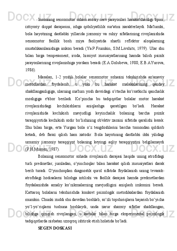 Insonning sensomotor sohasi asosiy nerv jarayonlari harakatchanligi tipini,
ixtiyoriy   diqqat   darajasini,   ishga   qobiliyatlilik   sur'atini   xarakterlaydi.   Ma'lumki,
bola   hayotining   dastlabki   yillarida   jismoniy   va   ruhiy   sifatlarining   rivojlanishida
sensomotor   faollik   bosh   miya   faoliyatida   shartli   reflektor   aloqalarning
mustahkamlanishiga   imkon   beradi   (Ya.P.Frumkin,   S.M.Livshits,   1979).   Ular   shu
bilan   birga   temperament,   iroda,   hissiyot   xususiyatlarining   hamda   bilish   psixik
jarayonlarining rivojlanishiga yordam beradi (E.A.Golubeva, 1980; E.B.AYurova,
1986).
Masalan,   1-2   yoshli   bolalar   sensomotor   sohasini   tekshirishda   an'anaviy
metodlardan   foydalanib,   u   yoki   bu   harakat   malakalarining   qanday
shakllanganligiga, ularning ma'lum yosh davridagi o‘rtacha ko‘rsatkichi qanchalik
mosligiga   e'tibor   beriladi.   Ko‘pincha   bu   tadqiqotlar   bolalar   motor   harakat
rivojlanishidagi   kechikishlarni   aniqlashga   qaratilgan   bo‘ladi.   Harakat
rivojlanishida   kechikish   mavjudligi   keyinchalik   bolaning   barcha   psixik
taraqqiyotida kechikish sodir bo‘lishining ob'ektiv zamini sifatida qaralishi  kerak.
Shu   bilan   birga,   erta   Yurgan   bola   o‘z   tengdoshlarini   barcha   tomondan   qoldirib
ketadi,   deb   faraz   qilish   ham   xatodir.   Bola   hayotining   dastlabki   ikki   yilidagi
umumiy   jismoniy   taraqqiyot   bolaning   keyingi   aqliy   taraqqiyotini   belgilamaydi
(P.H.Mussen, 1987).
Bolaning   sensomotor   sohada   rivojlanish   darajasi   haqida   uning   atrofidagi
turli   predmetlar,   jumladan,   o‘yinchoqlar   bilan   harakat   qilish   xususiyatlari   darak
berib   turadi.   O‘yinchoqdan   diagnostik   qurol   sifatida   foydalanish   uning   tevarak-
atrofidagi   hodisalarni   bilishga   intilishi   va   faollik   darajasi   hamda   predmetlardan
foydalanishda   amaliy   ko‘nikmalarning   mavjudligini   aniqlash   imkonini   beradi.
Kattaroq   bolalarni   tekshirishda   konkret   psixologik   metodikalardan   foydalanish
mumkin. Chunki xuddi shu davrdan boshlab, so‘zli topshiriqlarni bajarish bo‘yicha
yo‘l-yo‘riqlarni   tushuna   boshlaydi,   unda   zarur   shaxsiy   sifatlar   shakllangan,
bilishga   qiziqish   rivojlangan,   u   kattalar   bilan   birga   eksperimental   psixologik
tadqiqotlarda nisbatan uzoqroq ishtirok etish holatida bo‘ladi. 
SEGEN DOSKASI