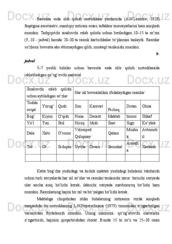 Bavosita   esda   olib   qolish   metodikasi   yordamida   (A.N.Leontev,   1928)
faqatgina assotsiativ, mantiqiy xotirani emas, tafakkur xususiyatlarini ham aniqlash
mumkin.   Tadqiqotchi   sinaluvchi   eslab   qolishi   uchun   beriladigan   10–15   ta   so‘zni
(9, 10 -  jadval)  hamda 20–30 ta rasmli  kartochkalar  to‘plamini  tanlaydi. Rasmlar
so‘zlarni bevosita aks ettirmaydigan qilib, mustaqil tanlanishi mumkin.
                                                                                                                 9-
jadval
5–7   yoshli   bolalar   uchun   bavosita   esda   olib   qolish   metodikasida
ishlatiladigan qo‘zg‘ovchi material
Sinaluvchi   eslab   qolishi
uchun aytiladigan so‘zlar Har xil bevositalikni ifodalaydigan rasmlar
Tushki
ovqat Y o rug‘ Qush S on K a rovat
Pichoq Divan Olma
Bog‘ Kiyim O‘qish Ho na Daraxt Maktab binosi S h kaf
Yo‘l Tun Stul H iroq Idish Soat Sigir Ko‘ylak
Dala Xato O‘rmon Velosiped
Qulupnay Qalam Mushu
k Avtomob
il
Tut Ot Sichqon Uy cha Divan Samokat Ar a vah
a Xaskash
Katta   bog‘cha   yoshidagi   va   kichik   maktab   yoshidagi   bolalarni   tekshirish
uchun turli seriyalarda har xil so‘zlar va rasmlar tanlanishi zarur: birinchi seriyada
ular   ancha   aniq   bo‘lishi   kerak,   ikkinchi   seriyada   mavhumroq   bo‘lishi   ham
mumkin.  Rasmlarning hajmi bir xil va bo‘yalgan bo‘lishi kerak.
Maktabga   chiqishidan   oldin   bolalarning   xotirasini   tezda   aniqlash
maqsadida   bu   metodikaning   L.N.Poperechnaya   (1979)   tomonidan   o‘zgartirilgan
variantidan   foydalanish   mumkin.   Uning   mazmuni:   qo‘zg‘atuvchi   materialni
o‘zgartirish,   hajmini   qisqartirishdan   iborat.   Bunda   15   ta   so‘z   va   25–30   rasm
