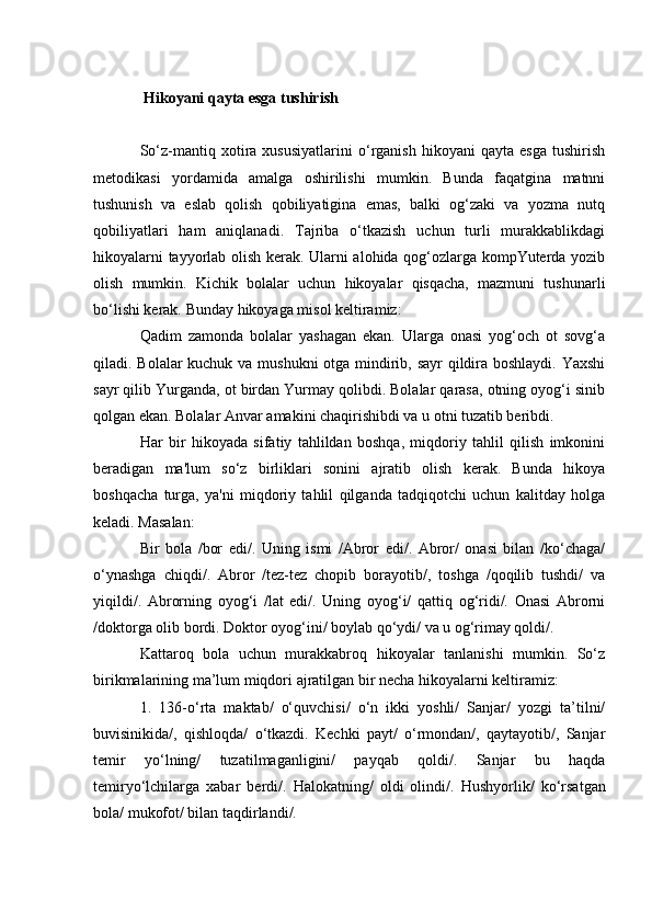  Hikoyani qayta esga tushirish
So‘z-mantiq  xotira  xususiyatlarini   o‘rganish   hikoyani   qayta   esga   tushirish
metodikasi   yordamida   amalga   oshirilishi   mumkin.   Bunda   faqatgina   matnni
tushunish   va   eslab   qolish   qobiliyatigina   emas,   balki   og‘zaki   va   yozma   nutq
qobiliyatlari   ham   aniqlanadi.   Tajriba   o‘tkazish   uchun   turli   murakkablikdagi
hikoyalarni tayyorlab olish kerak. Ularni alohida qog‘ozlarga kompYuterda yozib
olish   mumkin.   Kichik   bolalar   uchun   hikoyalar   qisqacha,   mazmuni   tushunarli
bo‘lishi kerak.  Bunday hikoyaga misol keltiramiz:
Qadim   zamonda   bolalar   yashagan   ekan.   Ularga   onasi   yog‘och   ot   sovg‘a
qiladi. Bolalar kuchuk va mushukni  otga mindirib, sayr  qildira boshlaydi. Yaxshi
sayr qilib Yurganda, ot birdan Yurmay qolibdi. Bolalar qarasa, otning oyog‘i sinib
qolgan ekan. Bolalar Anvar amakini chaqirishibdi va u otni tuzatib beribdi. 
Har   bir   hikoyada   sifatiy   tahlildan   boshqa,   miqdoriy   tahlil   qilish   imkonini
beradigan   ma'lum   so‘z   birliklari   sonini   ajratib   olish   kerak.   Bunda   hikoya
boshqacha   turga,   ya'ni   miqdoriy   tahlil   qilganda   tadqiqotchi   uchun   kalitday   holga
keladi. Masalan:
Bir   bola   /bor   edi/.   Uning   ismi   /Abror   edi/.   Abror/   onasi   bilan   /ko‘chaga/
o‘ynashga   chiqdi/.   Abror   /tez-tez   chopib   borayotib/,   toshga   /qoqilib   tushdi/   va
yiqildi/.   Abrorning   oyog‘i   /lat   edi/.   Uning   oyog‘i/   qattiq   og‘ridi/.   Onasi   Abrorni
/doktorga olib bordi. Doktor oyog‘ini/ boylab qo‘ydi/ va u og‘rimay qoldi/.
Kattaroq   bola   uchun   murakkabroq   hikoyalar   tanlanishi   mumkin.   So‘z
birikmalarining ma’lum miqdori ajratilgan bir necha hikoyalarni keltiramiz: 
1.   136-o‘rta   maktab/   o‘quvchisi/   o‘n   ikki   yoshli/   Sanjar/   yozgi   ta’tilni/
buvisinik i da/,   qishloqda/   o‘tkazdi.   Kechki   payt/   o‘rmondan/,   qaytayotib/,   Sanjar
temir   yo‘lning/   tuzatilmaganligini/   payqab   qoldi/.   Sanjar   bu   haqda
temiryo‘lchilarga   xabar   berdi/.   Halokatning/   oldi   olindi/.   H ushyorlik/   ko‘rsatgan
bola/ mukofot/ bilan taqdirlandi/. 