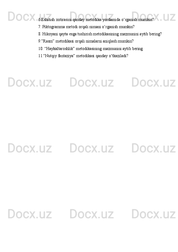 6.Eshitish xotirasini qanday metodika yordamida o‘rganish mumkin?
7. Piktogramma metodi orqali nimani o‘rganish mumkin?
8. Hikoyani qayta esga tushirish metodikasining mazmunini aytib bering?
9.”Rasm” metodikasi orqali nimalarni aniqlash mumkin?
10. “Haykaltaroshlik” metodikasining mazmunini aytib bering.
11.“Nutqiy fantaziya” metodikasi qanday o‘tkaziladi? 