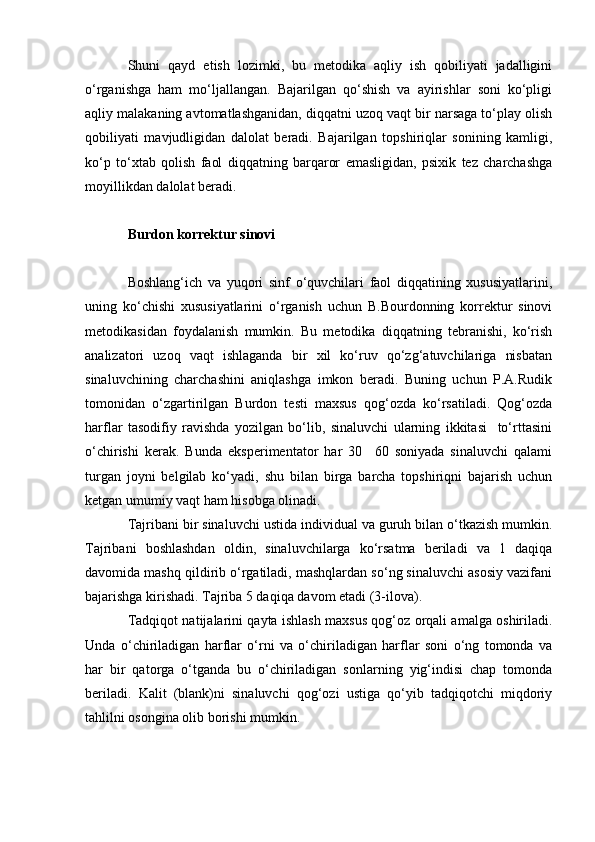 Shuni   qayd   etish   lozimki,   bu   metodika   aqliy   ish   qobiliyati   jadalligini
o‘rganishga   ham   mo‘ljallangan.   Bajarilgan   qo‘shish   va   ayirishlar   soni   ko‘pligi
aqliy malakaning avtomatlashganidan, diqqatni uzoq vaqt bir narsaga to‘play olish
qobiliyati   mavjudligidan   dalolat   beradi.   Bajarilgan   topshiriqlar   sonining   kamligi,
ko‘p   to‘xtab   qolish   faol   diqqatning   barqaror   emasligidan,   psixik   tez   charchashga
moyillikdan dalolat beradi. 
Burdon korrektur sinovi
Boshlang‘ich   va   yuqori   sinf   o‘quvchilari   faol   diqqatining   xususiyatlarini,
uning   ko‘chishi   xususiyatlarini   o‘rganish   uchun   B.Bourdonning   korrektur   sinovi
metodikasidan   foydalanish   mumkin.   Bu   metodika   diqqatning   tebranishi,   ko‘rish
analizatori   uzoq   vaqt   ishlaganda   bir   xil   ko‘ruv   qo‘zg‘atuvchilariga   nisbatan
sinaluvchining   charchashini   aniqlashga   imkon   beradi.   Buning   uchun   P.A.Rudik
tomonidan   o‘zgartirilgan   Burdon   testi   maxsus   qog‘ozda   ko‘rsatiladi.   Qog‘ozda
harflar   tasodifiy   ravishda   yozilgan   bo‘lib,   sinaluvchi   ularning   ikkitasi     to‘rttasini
o‘chirishi   kerak.   Bunda   eksperimentator   har   30     60   soniyada   sinaluvchi   qalami
turgan   joyni   belgilab   ko‘yadi,   shu   bilan   birga   barcha   topshiriqni   bajarish   uchun
ketgan umumiy vaqt ham hisobga olinadi. 
Tajribani bir sinaluvchi ustida individual va guruh bilan o‘tkazish mumkin.
Tajribani   boshlashdan   oldin,   sinaluvchilarga   ko‘rsatma   beriladi   va   1   daqiqa
davomida mashq qildirib o‘rgatiladi, mashqlardan so‘ng sinaluvchi asosiy vazifani
bajarishga kirishadi. Tajriba 5 daqiqa davom etadi (3-ilova). 
Tadqiqot natijalarini qayta ishlash maxsus qog‘oz orqali amalga oshiriladi.
Unda   o‘chiriladigan   harflar   o‘rni   va   o‘chiriladigan   harflar   soni   o‘ng   tomonda   va
har   bir   qatorga   o‘tganda   bu   o‘chiriladigan   sonlarning   yig‘indisi   chap   tomonda
beriladi.   Kalit   (blank)ni   sinaluvchi   qog‘ozi   ustiga   qo‘yib   tadqiqotchi   miqdoriy
tahlilni osongina olib borishi mumkin.