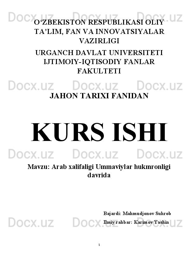 O‘ZBEKISTON RESPUBLIKASI OLIY
TA’LIM, FAN VA INNOVATSIYALAR
VAZIRLIGI 
URGANCH DAVLAT UNIVERSITETI
IJTIMOIY-IQTISODIY FANLAR
FAKULTETI 
JAHON TARIXI FANIDAN  
KURS ISHI  
Mavzu: Arab xalifaligi Ummaviylar hukmronligi
davrida 
Bajardi: Mahmudjonov Suhrob
Ilmiy rahbar: Karimov Yashin 
1 