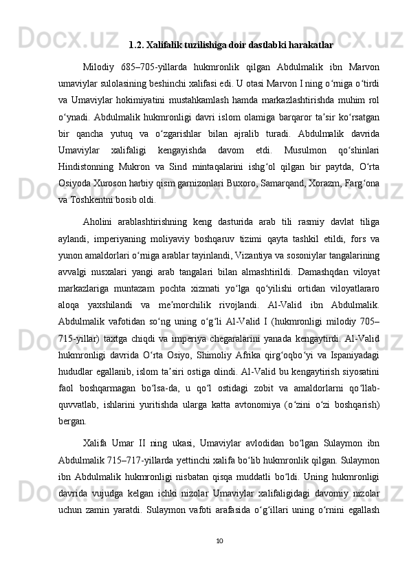 1.2. Xalifalik tuzilishiga doir dastlabki harakatlar
Milodiy   685–705-yillarda   hukmronlik   qilgan   Abdulmalik   ibn   Marvon
umaviylar sulolasining beshinchi xalifasi edi. U otasi Marvon I ning o rniga o tirdiʻ ʻ
va   Umaviylar   hokimiyatini   mustahkamlash   hamda   markazlashtirishda   muhim   rol
o ynadi.   Abdulmalik   hukmronligi   davri   islom   olamiga   barqaror   ta sir   ko rsatgan	
ʻ ʼ ʻ
bir   qancha   yutuq   va   o zgarishlar   bilan   ajralib   turadi.   Abdulmalik   davrida	
ʻ
Umaviylar   xalifaligi   kengayishda   davom   etdi.   Musulmon   qo shinlari	
ʻ
Hindistonning   Mukron   va   Sind   mintaqalarini   ishg ol   qilgan   bir   paytda,   O rta	
ʻ ʻ
Osiyoda Xuroson harbiy qism garnizonlari Buxoro, Samarqand, Xorazm, Farg ona	
ʻ
va Toshkentni bosib oldi.
Aholini   arablashtirishning   keng   dasturida   arab   tili   rasmiy   davlat   tiliga
aylandi,   imperiyaning   moliyaviy   boshqaruv   tizimi   qayta   tashkil   etildi,   fors   va
yunon amaldorlari o rniga arablar tayinlandi, Vizantiya va sosoniylar tangalarining	
ʻ
avvalgi   nusxalari   yangi   arab   tangalari   bilan   almashtirildi.   Damashqdan   viloyat
markazlariga   muntazam   pochta   xizmati   yo lga   qo yilishi   ortidan   viloyatlararo	
ʻ ʻ
aloqa   yaxshilandi   va   me morchilik   rivojlandi.   Al-Valid   ibn   Abdulmalik.	
ʼ
Abdulmalik   vafotidan   so ng   uning   o g li   Al-Valid   I   (hukmronligi   milodiy   705–	
ʻ ʻ ʻ
715-yillar)   taxtga   chiqdi   va   imperiya   chegaralarini   yanada   kengaytirdi.   Al-Valid
hukmronligi   davrida   O rta   Osiyo,   Shimoliy   Afrika   qirg oqbo yi   va   Ispaniyadagi	
ʻ ʻ ʻ
hududlar egallanib, islom ta siri ostiga olindi. Al-Valid bu kengaytirish siyosatini	
ʼ
faol   boshqarmagan   bo lsa-da,   u   qo l   ostidagi   zobit   va   amaldorlarni   qo llab-	
ʻ ʻ ʻ
quvvatlab,   ishlarini   yuritishda   ularga   katta   avtonomiya   (o zini   o zi   boshqarish)	
ʻ ʻ
bergan.
Xalifa   Umar   II   ning   ukasi,   Umaviylar   avlodidan   bo lgan   Sulaymon   ibn
ʻ
Abdulmalik 715–717-yillarda yettinchi xalifa bo lib hukmronlik qilgan. Sulaymon	
ʻ
ibn   Abdulmalik   hukmronligi   nisbatan   qisqa   muddatli   bo ldi.   Uning   hukmronligi	
ʻ
davrida   vujudga   kelgan   ichki   nizolar   Umaviylar   xalifaligidagi   davomiy   nizolar
uchun   zamin   yaratdi.   Sulaymon   vafoti   arafasida   o g illari   uning   o rnini   egallash	
ʻ ʻ ʻ
10 