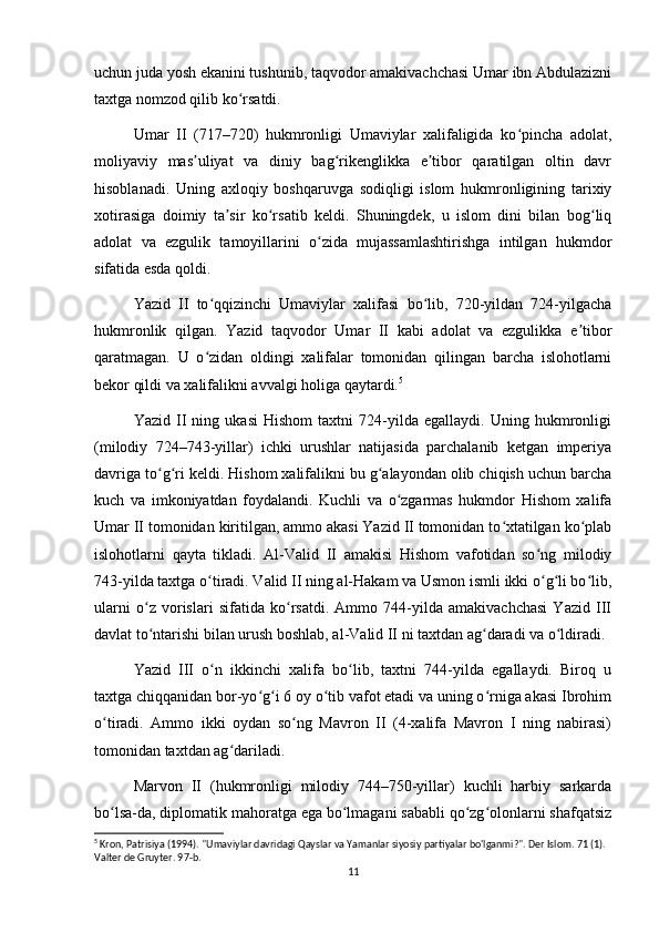 uchun juda yosh ekanini tushunib, taqvodor amakivachchasi Umar ibn Abdulazizni
taxtga nomzod qilib ko rsatdi.ʻ
Umar   II   (717–720)   hukmronligi   Umaviylar   xalifaligida   ko pincha   adolat,	
ʻ
moliyaviy   mas uliyat   va   diniy   bag rikenglikka   e tibor   qaratilgan   oltin   davr	
ʼ ʻ ʼ
hisoblanadi.   Uning   axloqiy   boshqaruvga   sodiqligi   islom   hukmronligining   tarixiy
xotirasiga   doimiy   ta sir   ko rsatib   keldi.   Shuningdek,   u   islom   dini   bilan   bog liq	
ʼ ʻ ʻ
adolat   va   ezgulik   tamoyillarini   o zida   mujassamlashtirishga   intilgan   hukmdor	
ʻ
sifatida esda qoldi.
Yazid   II   to qqizinchi   Umaviylar   xalifasi   bo lib,   720-yildan   724-yilgacha	
ʻ ʻ
hukmronlik   qilgan.   Yazid   taqvodor   Umar   II   kabi   adolat   va   ezgulikka   e tibor	
ʼ
qaratmagan.   U   o zidan   oldingi   xalifalar   tomonidan   qilingan   barcha   islohotlarni	
ʻ
bekor qildi va xalifalikni avvalgi holiga qaytardi. 5
Yazid   II   ning   ukasi   Hishom   taxtni   724-yilda   egallaydi.   Uning   hukmronligi
(milodiy   724–743-yillar)   ichki   urushlar   natijasida   parchalanib   ketgan   imperiya
davriga to g ri keldi. Hishom xalifalikni bu g alayondan olib chiqish uchun barcha	
ʻ ʻ ʻ
kuch   va   imkoniyatdan   foydalandi.   Kuchli   va   o zgarmas   hukmdor   Hishom   xalifa	
ʻ
Umar II tomonidan kiritilgan, ammo akasi Yazid II tomonidan to xtatilgan ko plab	
ʻ ʻ
islohotlarni   qayta   tikladi.   Al-Valid   II   amakisi   Hishom   vafotidan   so ng   milodiy	
ʻ
743-yilda taxtga o tiradi. Valid II ning al-Hakam va Usmon ismli ikki o g li bo lib,	
ʻ ʻ ʻ ʻ
ularni   o z   vorislari   sifatida   ko rsatdi.   Ammo   744-yilda   amakivachchasi   Yazid   III	
ʻ ʻ
davlat to ntarishi bilan urush boshlab, al-Valid II ni taxtdan ag daradi va o ldiradi.
ʻ ʻ ʻ
Yazid   III   o n   ikkinchi   xalifa   bo lib,   taxtni   744-yilda   egallaydi.   Biroq   u	
ʻ ʻ
taxtga chiqqanidan bor-yo g i 6 oy o tib vafot etadi va uning o rniga akasi Ibrohim	
ʻ ʻ ʻ ʻ
o tiradi.   Ammo   ikki   oydan   so ng   Mavron   II   (4-xalifa   Mavron   I   ning   nabirasi)	
ʻ ʻ
tomonidan taxtdan ag dariladi.	
ʻ
  Marvon   II   (hukmronligi   milodiy   744–750-yillar)   kuchli   harbiy   sarkarda
bo lsa-da, diplomatik mahoratga ega bo lmagani sababli qo zg olonlarni shafqatsiz	
ʻ ʻ ʻ ʻ
5
 Kron, Patrisiya (1994). "Umaviylar davridagi Qayslar va Yamanlar siyosiy partiyalar bo'lganmi?". Der Islom. 71 (1). 
Valter de Gruyter. 97-b. 
11 