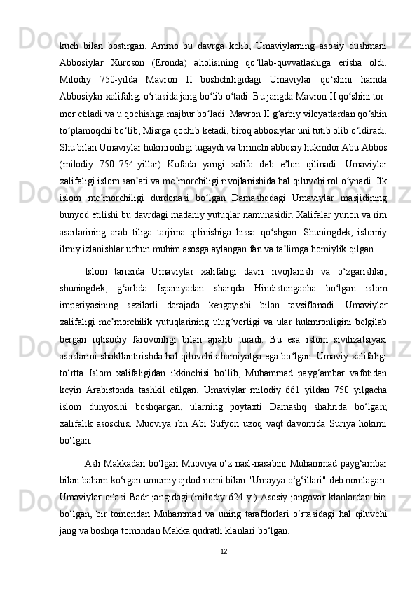 kuch   bilan   bostirgan.   Ammo   bu   davrga   kelib,   Umaviylarning   asosiy   dushmani
Abbosiylar   Xuroson   (Eronda)   aholisining   qo llab-quvvatlashiga   erisha   oldi.ʻ
Milodiy   750-yilda   Mavron   II   boshchiligidagi   Umaviylar   qo shini   hamda	
ʻ
Abbosiylar xalifaligi o rtasida jang bo lib o tadi. Bu jangda Mavron II qo shini tor-	
ʻ ʻ ʻ ʻ
mor etiladi va u qochishga majbur bo ladi. Mavron II g arbiy viloyatlardan qo shin	
ʻ ʻ ʻ
to plamoqchi bo lib, Misrga qochib ketadi, biroq abbosiylar uni tutib olib o ldiradi.	
ʻ ʻ ʻ
Shu bilan Umaviylar hukmronligi tugaydi va birinchi abbosiy hukmdor Abu Abbos
(milodiy   750–754-yillar)   Kufada   yangi   xalifa   deb   e lon   qilinadi.   Umaviylar	
ʼ
xalifaligi islom san ati va me morchiligi rivojlanishida hal qiluvchi rol o ynadi. Ilk	
ʼ ʼ ʻ
islom   me morchiligi   durdonasi   bo lgan   Damashqdagi   Umaviylar   masjidining	
ʼ ʻ
bunyod etilishi bu davrdagi madaniy yutuqlar namunasidir. Xalifalar yunon va rim
asarlarining   arab   tiliga   tarjima   qilinishiga   hissa   qo shgan.   Shuningdek,   islomiy	
ʻ
ilmiy izlanishlar uchun muhim asosga aylangan fan va ta limga homiylik qilgan.	
ʼ
Islom   tarixida   Umaviylar   xalifaligi   davri   rivojlanish   va   o zgarishlar,	
ʻ
shuningdek,   g arbda   Ispaniyadan   sharqda   Hindistongacha   bo lgan   islom	
ʻ ʻ
imperiyasining   sezilarli   darajada   kengayishi   bilan   tavsiflanadi.   Umaviylar
xalifaligi   me morchilik   yutuqlarining   ulug vorligi   va   ular   hukmronligini   belgilab	
ʼ ʻ
bergan   iqtisodiy   farovonligi   bilan   ajralib   turadi.   Bu   esa   islom   sivilizatsiyasi
asoslarini shakllantirishda hal qiluvchi ahamiyatga ega bo lgan. Umaviy xalifaligi	
ʻ
to‘rtta   Islom   xalifaligidan   ikkinchisi   bo‘lib,   Muhammad   payg‘ambar   vafotidan
keyin   Arabistonda   tashkil   etilgan.   Umaviylar   milodiy   661   yildan   750   yilgacha
islom   dunyosini   boshqargan,   ularning   poytaxti   Damashq   shahrida   bo‘lgan;
xalifalik   asoschisi   Muoviya   ibn   Abi   Sufyon   uzoq   vaqt   davomida   Suriya   hokimi
bo‘lgan.
Asli Makkadan bo‘lgan Muoviya o‘z nasl-nasabini Muhammad payg‘ambar
bilan baham ko‘rgan umumiy ajdod nomi bilan "Umayya o‘g‘illari" deb nomlagan.
Umaviylar oilasi  Badr jangidagi (milodiy 624 y.) Asosiy jangovar klanlardan biri
bo‘lgan,   bir   tomondan   Muhammad   va   uning   tarafdorlari   o‘rtasidagi   hal   qiluvchi
jang va boshqa tomondan Makka qudratli klanlari bo‘lgan.
12 