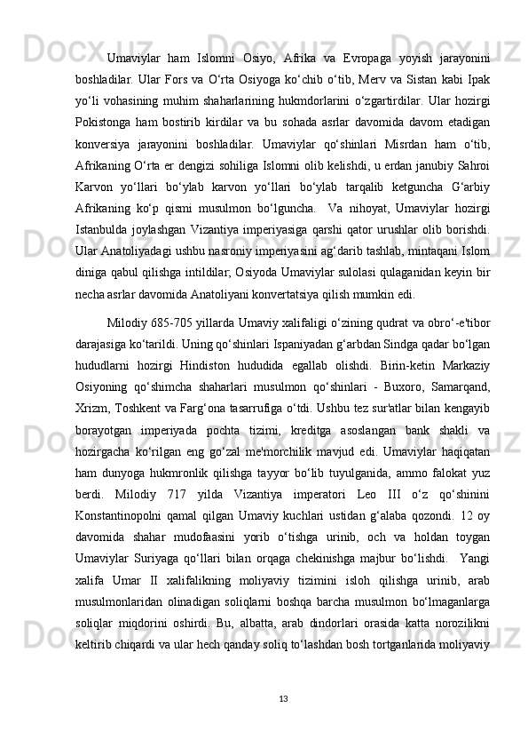 Umaviylar   ham   Islomni   Osiyo,   Afrika   va   Evropaga   yoyish   jarayonini
boshladilar.   Ular   Fors   va   O‘rta   Osiyoga   ko‘chib   o‘tib,   Merv   va   Sistan   kabi   Ipak
yo‘li   vohasining   muhim   shaharlarining   hukmdorlarini   o‘zgartirdilar.   Ular   hozirgi
Pokistonga   ham   bostirib   kirdilar   va   bu   sohada   asrlar   davomida   davom   etadigan
konversiya   jarayonini   boshladilar.   Umaviylar   qo‘shinlari   Misrdan   ham   o‘tib,
Afrikaning O‘rta er dengizi sohiliga Islomni olib kelishdi, u erdan janubiy Sahroi
Karvon   yo‘llari   bo‘ylab   karvon   yo‘llari   bo‘ylab   tarqalib   ketguncha   G‘arbiy
Afrikaning   ko‘p   qismi   musulmon   bo‘lguncha.     Va   nihoyat,   Umaviylar   hozirgi
Istanbulda   joylashgan   Vizantiya   imperiyasiga   qarshi   qator   urushlar   olib   borishdi.
Ular Anatoliyadagi ushbu nasroniy imperiyasini ag‘darib tashlab, mintaqani Islom
diniga qabul qilishga intildilar; Osiyoda Umaviylar sulolasi qulaganidan keyin bir
necha asrlar davomida Anatoliyani konvertatsiya qilish mumkin edi.
Milodiy 685-705 yillarda Umaviy xalifaligi o‘zining qudrat va obro‘-e'tibor
darajasiga ko‘tarildi. Uning qo‘shinlari Ispaniyadan g‘arbdan Sindga qadar bo‘lgan
hududlarni   hozirgi   Hindiston   hududida   egallab   olishdi.   Birin-ketin   Markaziy
Osiyoning   qo‘shimcha   shaharlari   musulmon   qo‘shinlari   -   Buxoro,   Samarqand,
Xrizm, Toshkent va Farg‘ona tasarrufiga o‘tdi. Ushbu tez sur'atlar bilan kengayib
borayotgan   imperiyada   pochta   tizimi,   kreditga   asoslangan   bank   shakli   va
hozirgacha   ko‘rilgan   eng   go‘zal   me'morchilik   mavjud   edi.   Umaviylar   haqiqatan
ham   dunyoga   hukmronlik   qilishga   tayyor   bo‘lib   tuyulganida,   ammo   falokat   yuz
berdi.   Milodiy   717   yilda   Vizantiya   imperatori   Leo   III   o‘z   qo‘shinini
Konstantinopolni   qamal   qilgan   Umaviy   kuchlari   ustidan   g‘alaba   qozondi.   12   oy
davomida   shahar   mudofaasini   yorib   o‘tishga   urinib,   och   va   holdan   toygan
Umaviylar   Suriyaga   qo‘llari   bilan   orqaga   chekinishga   majbur   bo‘lishdi.     Yangi
xalifa   Umar   II   xalifalikning   moliyaviy   tizimini   isloh   qilishga   urinib,   arab
musulmonlaridan   olinadigan   soliqlarni   boshqa   barcha   musulmon   bo‘lmaganlarga
soliqlar   miqdorini   oshirdi.   Bu,   albatta,   arab   dindorlari   orasida   katta   norozilikni
keltirib chiqardi va ular hech qanday soliq to‘lashdan bosh tortganlarida moliyaviy
13 