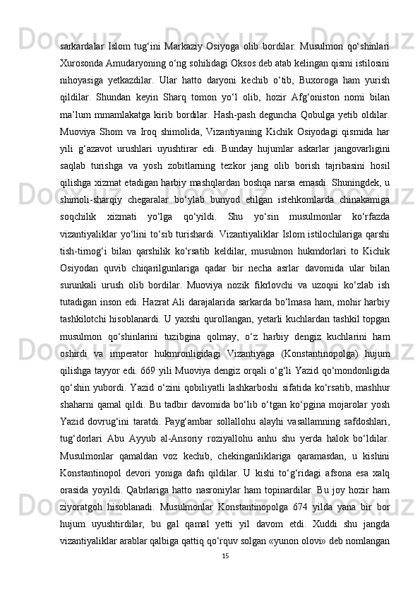 sarkardalar   Islom   tug‘ini   Markaziy   Osiyoga   olib   bordilar.   Musulmon   qo‘shinlari
Xurosonda Amudaryoning o‘ng sohilidagi Oksos deb atab kelingan qismi istilosini
nihoyasiga   yetkazdilar.   Ular   hatto   daryoni   kechib   o‘tib,   Buxoroga   ham   yurish
qildilar.   Shundan   keyin   Sharq   tomon   yo‘l   olib,   hozir   Afg‘oniston   nomi   bilan
ma’lum   mmamlakatga   kirib   bordilar.   Hash-pash   deguncha   Qobulga   yetib   oldilar.
Muoviya   Shom   va   Iroq   shimolida,   Vizantiyaning   Kichik   Osiyodagi   qismida   har
yili   g‘azavot   urushlari   uyushtirar   edi.   Bunday   hujumlar   askarlar   jangovarligini
saqlab   turishga   va   yosh   zobitlarning   tezkor   jang   olib   borish   tajribasini   hosil
qilishga xizmat etadigan harbiy mashqlardan boshqa narsa emasdi. Shuningdek, u
shimoli-sharqiy   chegaralar   bo‘ylab   bunyod   etilgan   istehkomlarda   chinakamiga
soqchilik   xizmati   yo‘lga   qo‘yildi.   Shu   yo‘sin   musulmonlar   ko‘rfazda
vizantiyaliklar yo‘lini to‘sib turishardi. Vizantiyaliklar Islom istilochilariga qarshi
tish-tirnog‘i   bilan   qarshilik   ko‘rsatib   keldilar,   musulmon   hukmdorlari   to   Kichik
Osiyodan   quvib   chiqarilgunlariga   qadar   bir   necha   asrlar   davomida   ular   bilan
surunkali   urush   olib   bordilar.   Muoviya   nozik   fikrlovchi   va   uzoqni   ko‘zlab   ish
tutadigan inson edi. Hazrat Ali darajalarida sarkarda bo‘lmasa ham, mohir harbiy
tashkilotchi  hisoblanardi. U yaxshi  qurollangan,  yetarli  kuchlardan tashkil  topgan
musulmon   qo‘shinlarini   tuzibgina   qolmay,   o‘z   harbiy   dengiz   kuchlarini   ham
oshirdi   va   imperator   hukmronligidagi   Vizantiyaga   (Konstantinopolga)   hujum
qilishga tayyor edi. 669 yili Muoviya dengiz orqali o‘g‘li Yazid qo‘mondonligida
qo‘shin   yubordi.   Yazid   o‘zini   qobiliyatli   lashkarboshi   sifatida   ko‘rsatib,   mashhur
shaharni   qamal   qildi.   Bu   tadbir   davomida   bo‘lib   o‘tgan   ko‘pgina   mojarolar   yosh
Yazid   dovrug‘ini   taratdi.   Payg‘ambar   sollallohu   alayhi   vasallamning   safdoshlari,
tug‘dorlari   Abu   Ayyub   al-Ansoriy   roziyallohu   anhu   shu   yerda   halok   bo‘ldilar.
Musulmonlar   qamaldan   voz   kechib,   chekinganliklariga   qaramasdan,   u   kishini
Konstantinopol   devori   yoniga   dafn   qildilar.   U   kishi   to‘g‘ridagi   afsona   esa   xalq
orasida   yoyildi.   Qabrlariga   hatto   nasroniylar   ham   topinardilar.   Bu   joy   hozir   ham
ziyoratgoh   hisoblanadi.   Musulmonlar   Konstantinopolga   674   yilda   yana   bir   bor
hujum   uyushtirdilar,   bu   gal   qamal   yetti   yil   davom   etdi.   Xuddi   shu   jangda
vizantiyaliklar arablar qalbiga qattiq qo‘rquv solgan «yunon olovi» deb nomlangan
15 