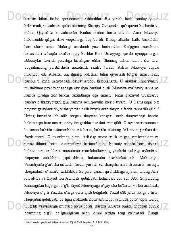 kerosin   bilan   fosfor   qorishmasini   ishlatdilar.   Bu   yurish   hech   qanday   yutuq
keltirmadi, musulmon qo‘shinlarining Sharqiy Ovrupodan qo‘rquvini kuchaytirdi,
xolos.   Qaytishda   musulmonlar   Rodos   orolini   bosib   oldilar.   Amir   Muoviya
hukmronlik   qilgan   davr   voqealarga   boy   bo‘ldi.   Biroq,   afsuski,   hatto   tarixchilar
ham   ularni   soxta   fikrlarga   asoslanib   yoza   boshladilar.   Ko‘pgina   musulmon
tarixchilari   u   haqda   aksiltaraqqiy   kuchlar   Bani   Umayyaga   qarshi   oyoqqa   turgan
abbosiylar   davrida   yozishga   kirishgan   edilar.   Shuning   uchun   ham   o‘sha   davr
voqealarining   yoritilishida   noxolislik   sezilib   turadi.   Aslida   Muoviya   buyuk
hukmdor   edi.   Albatta,   uni   ilgarigi   xalifalar   bilan   qiyoslash   to‘g‘ri   emas,   lekin
baribir   u   keng   miqyosdagi   davlat   arbobi   hisoblanardi.   U   arablar   imperiyasini
mustahkam poydevor asosiga qurishga harakat  qildi. Muoviya ma’naviy rahnamo
hamda   qirolga   xos   barcha   fazilatlarga   ega   emasdi,   lekin   g‘azavot   urushlarini
qanday   o‘tkazayotganligini   hamma   ochiq-oydin   ko‘rib   turardi.   U   Damashqni   o‘z
poytaxtiga aylantirib, o‘sha yerdan turib buyuk arab shayxi sifatida rahbarlik qildi. 7
Uning   huzurida   ish   olib   borgan   shayxlar   kengashi   arab   dunyosidagi   barcha
hokimlarga ham ana shunday kengashlar tuzishni amr qildi. G‘oyat xushmuomala
bu   inson   ba’zida   ustamonlikka   erk   bersa,   ba’zida   o‘zining   fe’l-atvori   jozibasidan
foydalanardi.   U   musulmon   olami   birligiga   raxna   solib   kelgan   tartibsizliklar   va
noroziliklarni,   hatto,   xusumatlarni   bartaraf   qildi.   Ijtimoiy   sohada   ham,   siyosat
bobida   ham   arablarni   musulmon   mamlakatlarining   yetakchi   xalqiga   aylantirdi.
Bepoyon   xalifalikni   jipslashtirib,   hukumatni   markazlashtirdi.   Ma’muriyat
Vizantiyada g‘arbcha uslubda, forslar yurtida esa sharqcha ish olib borardi. Biroq u
chegaralash   o‘tkazib,   xalifalikni   ko‘plab   qaram   qirolliklarga   ajratdi.   Uning   Amr
ibn   al-Os   va   Ziyod   ibn   Abihdek   qobiliyatli   hokimlari   bor   edi.   Abu   Sufyonning
kanizagidan tug‘ilgan o‘g‘li Ziyod Muoviyaga o‘gay uka bo‘lardi. Vafoti arafasida
Muoviya o‘g‘li Yazidni o‘ziga voris qilib belgiladi. Yazid 680 yilda taxtga o‘tirdi.
Haqiqatan qobiliyatli bo‘lgan shahzoda Konstantinopol yaqinida obro‘ topdi. Biroq
ulug‘lik   vasvasasiga   mubtalo   bo‘la   bordi.   Barcha   ishlarda   omadi   chopgan   buyuk
odamning   o‘g‘li   bo‘lganligidan   hech   kimni   o‘ziga   teng   ko‘rmasdi.   Bunga
7
 Islom ensiklopediyasi, ikkinchi nashri. X jild: T–U. Leyden: E. J. Brill. 45-b.
16 