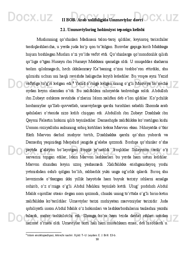 II BOB. Arab xalifaligida Ummaviylar davri
2.1. Ummaviylaring hokimiyat tepasiga kelishi
Muslimning   qo‘shinlari   Madinani   talon-taroj   qildilar,   keyinroq   tarixchilar
tasdiqlashlaricha, u yerda juda ko‘p qon to‘kilgan. Birovlar gapiga kirib Makkaga
hujum boshlagan Muslim o‘zi yo‘lda vafot etdi. Qo‘shinlarga qo‘mondonlik qilish
qo‘liga o‘tgan Husayn  ibn Numayr  Makkani  qamalga  oldi. U muqaddas  shaharni
taslim   qilolmagach,   hech   ikkilanmay   Ka’baning   o‘zini   toshbo‘ron   ettirdiki,   shu
qilmishi uchun uni haqli ravishda haligacha koyib keladilar. Bu voqea ayni Yazid
vafotiga to‘g‘ri kelgan edi. 8
  Yazid o‘rniga kelgan uning o‘g‘li Muoviya bir necha
oydan   keyin   olamdan   o‘tdi.   Bu   xalifalikni   nihoyatda   tashvishga   soldi.   Abdulloh
ibn Zubayr oshkora ravishda o‘zlarini Islom xalifasi deb e’lon qildilar. Ko‘pchilik
hoshimiylar qo‘llab-quvvatlab, umaviylarga qarshi  turishlari  sababli  Shomda arab
qabilalari   o‘rtasida   nizo   kelib   chiqqan   edi.   Abdulloh   ibn   Zubayr   Dxahhak   ibn
Qaysni Falastin hokimi qilib tayinladilar. Damashqda xalifalikka ko‘rsatilgan kishi
Usmon roziyallohu anhuning sobiq kotiblari keksa Marvon ekan. Nihoyatda o‘tkir
fikrli   Marvon   darhol   xushyor   tortib,   Dxahhakka   qarshi   qo‘shin   yubordi   va
Damashq   yaqinidagi   Marjahid   jangida   g‘alaba   qozondi.   Boshqa   qo‘shinlar   o‘sha
paytda   g‘alayon   bo‘layotgan   Iroqqa   jo‘natildi.   Iroqliklar   Sulaymon   ismli   o‘z
sarvarini   topgan   edilar,   lekin   Marvon   lashkarlari   bu   yerda   ham   ustun   keldilar.
Marvon   shundan   keyin   uzoq   yashamadi.   Xalifalikka   erishganidayoq   yoshi
yetmishdan   oshib   qolgan   bo‘lib,   rahbarlik   yuki   unga   og‘irlik   qilardi.   Biroq   shu
lavozimda   o‘tkazgan   ikki   yillik   hayotida   ham   buyuk   tarixiy   ishlarni   amalga
oshirib,   o‘z   o‘rniga   o‘g‘li   Abdul   Malikni   tayinlab   ketdi.   Ulug‘   podshoh   Abdul
Malik «qirollar otasi» degan nom qozondi, chunki uning to‘rttala o‘g‘li birin-ketin
xalifalikka   ko‘tarildilar.   Umaviylar   tarixi   mohiyatan   marvoniylar   tarixidir.   Juda
qobiliyatli inson Abdul Malik o‘z hokimlari va lashkarboshilarini tanlashni yaxshi
bilardi,   mohir   tashkilotchi   edi.   Shunga   ko‘ra   ham   tezda   davlat   ishlari   ustidan
nazorat o‘rnata oldi. Umaviylar taxti hali ham mustahkam emas, deb hisoblardi u.
8
 Islom ensiklopediyasi, ikkinchi nashri. X jild: T–U. Leyden: E. J. Brill. 13-b.
18