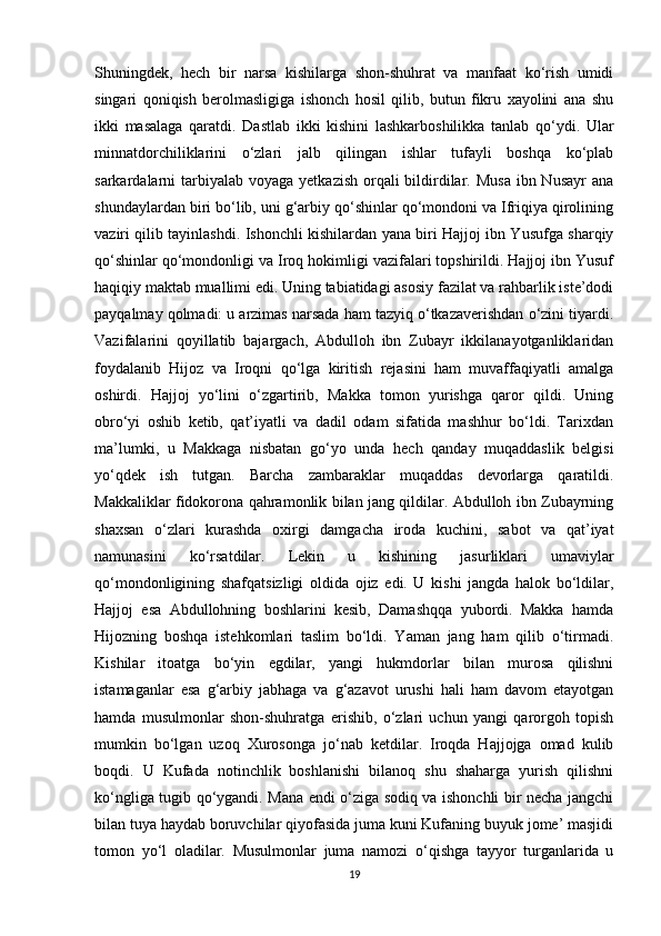 Shuningdek,   hech   bir   narsa   kishilarga   shon-shuhrat   va   manfaat   ko‘rish   umidi
singari   qoniqish   berolmasligiga   ishonch   hosil   qilib,   butun   fikru   xayolini   ana   shu
ikki   masalaga   qaratdi.   Dastlab   ikki   kishini   lashkarboshilikka   tanlab   qo‘ydi.   Ular
minnatdorchiliklarini   o‘zlari   jalb   qilingan   ishlar   tufayli   boshqa   ko‘plab
sarkardalarni  tarbiyalab voyaga  yetkazish  orqali  bildirdilar. Musa  ibn Nusayr  ana
shundaylardan biri bo‘lib, uni g‘arbiy qo‘shinlar qo‘mondoni va Ifriqiya qirolining
vaziri qilib tayinlashdi. Ishonchli kishilardan yana biri Hajjoj ibn Yusufga sharqiy
qo‘shinlar qo‘mondonligi va Iroq hokimligi vazifalari topshirildi. Hajjoj ibn Yusuf
haqiqiy maktab muallimi edi. Uning tabiatidagi asosiy fazilat va rahbarlik iste’dodi
payqalmay qolmadi: u arzimas narsada ham tazyiq o‘tkazaverishdan o‘zini tiyardi.
Vazifalarini   qoyillatib   bajargach,   Abdulloh   ibn   Zubayr   ikkilanayotganliklaridan
foydalanib   Hijoz   va   Iroqni   qo‘lga   kiritish   rejasini   ham   muvaffaqiyatli   amalga
oshirdi.   Hajjoj   yo‘lini   o‘zgartirib,   Makka   tomon   yurishga   qaror   qildi.   Uning
obro‘yi   oshib   ketib,   qat’iyatli   va   dadil   odam   sifatida   mashhur   bo‘ldi.   Tarixdan
ma’lumki,   u   Makkaga   nisbatan   go‘yo   unda   hech   qanday   muqaddaslik   belgisi
yo‘qdek   ish   tutgan.   Barcha   zambaraklar   muqaddas   devorlarga   qaratildi.
Makkaliklar fidokorona qahramonlik bilan jang qildilar. Abdulloh ibn Zubayrning
shaxsan   o‘zlari   kurashda   oxirgi   damgacha   iroda   kuchini,   sabot   va   qat’iyat
namunasini   ko‘rsatdilar.   Lekin   u   kishining   jasurliklari   umaviylar
qo‘mondonligining   shafqatsizligi   oldida   ojiz   edi.   U   kishi   jangda   halok   bo‘ldilar,
Hajjoj   esa   Abdullohning   boshlarini   kesib,   Damashqqa   yubordi.   Makka   hamda
Hijozning   boshqa   istehkomlari   taslim   bo‘ldi.   Yaman   jang   ham   qilib   o‘tirmadi.
Kishilar   itoatga   bo‘yin   egdilar,   yangi   hukmdorlar   bilan   murosa   qilishni
istamaganlar   esa   g‘arbiy   jabhaga   va   g‘azavot   urushi   hali   ham   davom   etayotgan
hamda   musulmonlar   shon-shuhratga   erishib,   o‘zlari   uchun   yangi   qarorgoh   topish
mumkin   bo‘lgan   uzoq   Xurosonga   jo‘nab   ketdilar.   Iroqda   Hajjojga   omad   kulib
boqdi.   U   Kufada   notinchlik   boshlanishi   bilanoq   shu   shaharga   yurish   qilishni
ko‘ngliga tugib qo‘ygandi. Mana endi o‘ziga sodiq va ishonchli bir necha jangchi
bilan tuya haydab boruvchilar qiyofasida juma kuni Kufaning buyuk jome’ masjidi
tomon   yo‘l   oladilar.   Musulmonlar   juma   namozi   o‘qishga   tayyor   turganlarida   u
19 