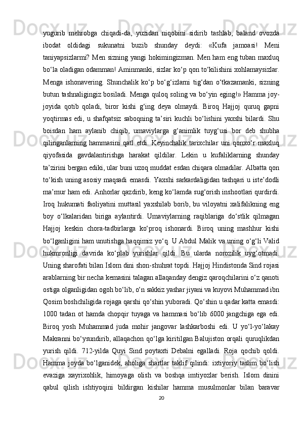 yugurib   mehrobga   chiqadi-da,   yuzidan   niqobini   sidirib   tashlab,   baland   ovozda
ibodat   oldidagi   sukunatni   buzib   shunday   deydi:   «Kufa   jamoasi!   Meni
taniyapsizlarmi? Men sizning yangi  hokimingizman. Men  ham  eng tuban maxluq
bo‘la oladigan odamman! Aminmanki, sizlar ko‘p qon to‘kilishini xohlamaysizlar.
Menga   ishonavering.   Shunchalik   ko‘p   bo‘g‘izlarni   tig‘dan   o‘tkazamanki,   sizning
butun tashnaligingiz bosiladi. Menga quloq soling va bo‘yin eging!» Hamma joy-
joyida   qotib   qoladi,   biror   kishi   g‘ing   deya   olmaydi.   Biroq   Hajjoj   quruq   gapni
yoqtirmas   edi,   u  shafqatsiz   saboqning   ta’siri   kuchli   bo‘lishini   yaxshi   bilardi.   Shu
boisdan   ham   aylanib   chiqib,   umaviylarga   g‘animlik   tuyg‘usi   bor   deb   shubha
qilinganlarning   hammasini   qatl   etdi.   Keyinchalik   tarixchilar   uni   qonxo‘r   maxluq
qiyofasida   gavdalantirishga   harakat   qildilar.   Lekin   u   kufaliklarning   shunday
ta’zirini bergan ediki, ular buni uzoq muddat esdan chiqara olmadilar. Albatta qon
to‘kish uning asosiy maqsadi emasdi. Yaxshi sarkardaligidan tashqari u iste’dodli
ma’mur ham edi. Anhorlar qazdirib, keng ko‘lamda sug‘orish inshootlari qurdirdi.
Iroq   hukumati   faoliyatini   muttasil   yaxshilab   borib,   bu   viloyatni   xalifalikning   eng
boy   o‘lkalaridan   biriga   aylantirdi.   Umaviylarning   raqiblariga   do‘stlik   qilmagan
Hajjoj   keskin   chora-tadbirlarga   ko‘proq   ishonardi.   Biroq   uning   mashhur   kishi
bo‘lganligini ham unutishga haqqimiz yo‘q. U Abdul Malik va uning o‘g‘li Valid
hukmronligi   davrida   ko‘plab   yurishlar   qildi.   Bu   ularda   norozilik   uyg‘otmadi.
Uning sharofati bilan Islom dini shon-shuhrat topdi. Hajjoj Hindistonda Sind rojasi
arablarning bir necha kemasini talagan allaqanday dengiz qaroqchilarini o‘z qanoti
ostiga olganligidan ogoh bo‘lib, o‘n sakkiz yashar jiyani va kuyovi Muhammad ibn
Qosim boshchiligida rojaga qarshi qo‘shin yuboradi. Qo‘shin u qadar katta emasdi:
1000   tadan   ot   hamda   chopqir   tuyaga   va   hammasi   bo‘lib   6000   jangchiga   ega   edi.
Biroq   yosh   Muhammad   juda   mohir   jangovar   lashkarboshi   edi.   U   yo‘l-yo‘lakay
Makranni bo‘ysundirib, allaqachon qo‘lga kiritilgan Balujiston orqali quruqlikdan
yurish   qildi.   712-yilda   Quyi   Sind   poytaxti   Debalni   egalladi.   Roja   qochib   qoldi.
Hamma   joyda   bo‘lganidek,   aholiga   shartlar   taklif   qilindi:   ixtiyoriy   taslim   bo‘lish
evaziga   xayrixohlik,   himoyaga   olish   va   boshqa   imtiyozlar   berish.   Islom   dinini
qabul   qilish   ishtiyoqini   bildirgan   kishilar   hamma   musulmonlar   bilan   baravar
20 