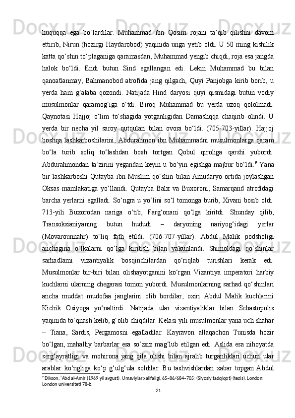 huquqqa   ega   bo‘lardilar.   Muhammad   ibn   Qosim   rojani   ta’qib   qilishni   davom
ettirib,   Nirun   (hozirgi   Haydarobod)   yaqinida   unga   yetib   oldi.   U   50   ming   kishilik
katta qo‘shin to‘plaganiga qaramasdan, Muhammad yengib chiqdi, roja esa jangda
halok   bo‘ldi.   Endi   butun   Sind   egallangan   edi.   Lekin   Muhammad   bu   bilan
qanoatlanmay,   Bahmanobod   atrofida   jang   qilgach,   Quyi   Panjobga   kirib   borib,   u
yerda   ham   g‘alaba   qozondi.   Natijada   Hind   daryosi   quyi   qismidagi   butun   vodiy
musulmonlar   qaramog‘iga   o‘tdi.   Biroq   Muhammad   bu   yerda   uzoq   qololmadi.
Qaynotasi   Hajjoj   o‘lim   to‘shagida   yotganligidan   Damashqqa   chaqirib   olindi.   U
yerda   bir   necha   yil   saroy   qutqulari   bilan   ovora   bo‘ldi.   (705-703-yillar).   Hajjoj
boshqa   lashkarboshilarini,   Abdurahmon   ibn   Muhammadni   musulmonlarga   qaram
bo‘la   turib   soliq   to‘lashdan   bosh   tortgan   Qobul   qiroliga   qarshi   yubordi.
Abdurahmondan   ta’zirini   yegandan   keyin   u   bo‘yin   egishga   majbur   bo‘ldi. 9
  Yana
bir   lashkarboshi   Qutayba   ibn   Muslim   qo‘shin   bilan   Amudaryo   ortida   joylashgan
Oksas   mamlakatiga   yo‘llandi.   Qutayba   Balx   va   Buxoroni,   Samarqand   atrofidagi
barcha yerlarni egalladi. So‘ngra u yo‘lini  so‘l tomonga burib, Xivani  bosib oldi.
713-yili   Buxorodan   nariga   o‘tib,   Farg‘onani   qo‘lga   kiritdi.   Shunday   qilib,
Transoksianiyaning   butun   hududi   –   daryoning   nariyog‘idagi   yerlar
(Movarounnahr)   to‘liq   fath   etildi.   (706-707-yillar).   Abdul   Malik   podsholigi
anchagina   o‘lkalarni   qo‘lga   kiritish   bilan   yakunlandi.   Shimoldagi   qo‘shinlar
sarhadlarni   vizantiyalik   bosqinchilardan   qo‘riqlab   turishlari   kerak   edi.
Musulmonlar   bir-biri   bilan   olishayotganini   ko‘rgan   Vizantiya   imperatori   harbiy
kuchlarni   ularning  chegarasi   tomon  yubordi.  Musulmonlarning   sarhad  qo‘shinlari
ancha   muddat   mudofaa   janglarini   olib   bordilar,   oxiri   Abdul   Malik   kuchlarini
Kichik   Osiyoga   yo‘naltirdi.   Natijada   ular   vizantiyaliklar   bilan   Sebastopolis
yaqinida to‘qnash kelib, g‘olib chiqdilar. Kelasi yili musulmonlar yana uch shahar
–   Tiana,   Sardis,   Pergamosni   egalladilar.   Kayravon   allaqachon   Tunisda   hozir
bo‘lgan,  mahalliy  barbarlar   esa  so‘zsiz  mag‘lub  etilgan  edi.  Aslida   esa  nihoyatda
serg‘ayratligi   va   mohirona   jang   qila   olishi   bilan   ajralib   turganliklari   uchun   ular
arablar   ko‘ngliga   ko‘p   g‘ulg‘ula   soldilar.   Bu   tashvishlardan   xabar   topgan   Abdul
9
 Dikson, 'Abd al-Amir (1969 yil avgust). Umaviylar xalifaligi, 65–86/684–705: (Siyosiy tadqiqot) (tezis). London: 
London universiteti 78-b. 
21 